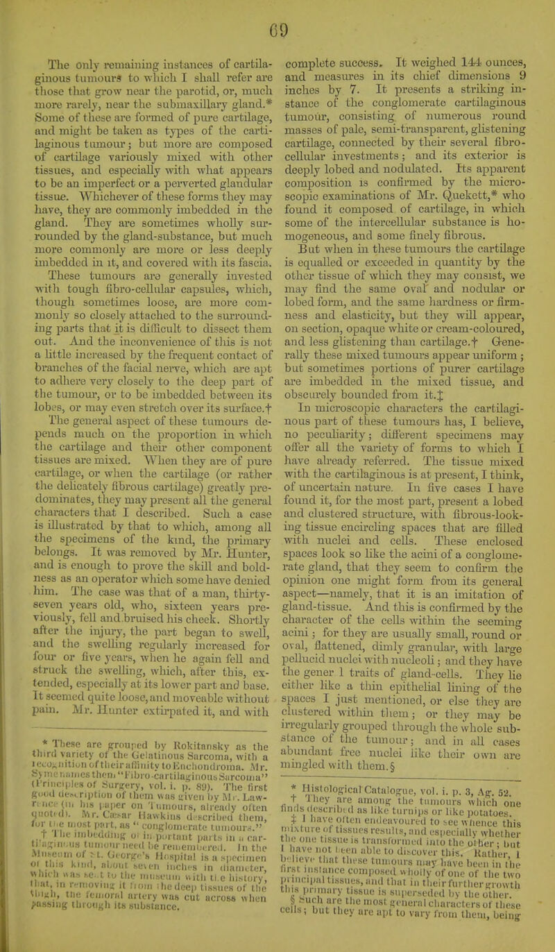C9 The only remaining instances of cartila- ginous tinnours to w hicli I shall refer ai'c those that grow near tlie parotid, or, much more rarelj, near the submaxillary gland.* Some of these ai-e formed of pm'e cartilage, and might be taken as types of the carti- laginous tumour; but more are composed of cartilage variously mixed with other tissues, and especially witli what appears to be an imperfect or a pei-verted glandular tissue. Whichever of these forms they may have, they ai-e commonly imbedded in the gland. They are sometimes wholly sur- rounded by the gland-substance, but much more commonly are moi-e or less deeply imbedded in it, and covered with its fascia. These tumours ara generally invested •with tough fibro-celhilar capsules, which, though sometimes loose, are more com- monly so closely attached to the surround- ing parts that it is difficult to dissect them out. And the inconvenience of tliis is not a Uttle increased by the frequent contact of branches of the facial nerve, which are apt to adhere very closely to the deep part of the tumom-, or to be imbedded between its lobes, or may even stretch over its sm'face.f The general aspect of these tumours de- pends much on the proportion in whicli tlie cartilage and their other component tissues are mixed. When they are of pure cartilage, or when tlie cartilage (or ratlier the dehcately Qbrous cartilage) greatly pre- dominates, they may present all the general characters that I described. Such a case is illustrated by that to wliich, among all the specimens of the kind, the prunary belongs. It was removed by Mr. Hunter, and is enough to prove the skill and bold- ness as an operator which some have denied him. The case was that of a man, thirty- seven years old, who, sixteen years pre- viously, fell and.bruised his cheek. Shortly after the injury, the part began to swell, and the swelling regularly increased for four or five years, when he again fell and struck the swelling, which, after this, ex- tended, especially at its lower part and base. It seemed quite loose, and moveable without pain. Mr. Hunter extirpated it, and with * Tliese are grrouped by Kokitnnsky as the thiro varioty of t\w Geliitinous .Sarcoirm, with a H;coj,iiitiLiiiof tlifirafhiiity toKncliondioina. .Mr. Sv)nei,iiii.esthf'ni''l-ibi<).cartilaginoii^Siircoiiiu'' (ITiiiciiih^s of SiirfTfry, vol. i. p. 8<J). The first gnoU description of iliuin was uiveii by Mi . Law- r; lie.'(II, his paper on '1 iiniour s, already often MUOtKl). Mr. Caisar Hawkins d. ^crilii'd them, for ti.e most pju t, as  coiifrlonicrate limiouro. t llie iinbeddJiitr oi ii. p..i tant parts in ■„ car- ti nsiiiMis tunioiir need be reii.enii.rred. In the Mnseiim of >t. G(.org-< '» Hospital is a specimen 01 this kind, nl/oiit se\en Ii.cMhs in diamtter, whieh «a.-, he. t to tlie nniheum Mitli ti e iiisiory, I bat in r-nioviim: it iiom ihedeep tissues of the UiiKli, tne iciiiorid artery was cut across when passing through its substance. complete success. It weighed 144 ounces, and measm'cs in its chief dimensions 9 inches by 7. It presents a striking in- stance of the conglomerate cartilaginous tumoiir, consisting of numerous round masses of pale, semi-transparent, glistening cartilage, connected by then- several fibro- cellular investments; and its exterior is deeply lobed and nodulated. Its apparent composition is confirmed by the micro- scopic examinations of Mr. Quekett,* who found it composed of cartilage, in which some of the intercellular substance is ho- mogeneous, and some finely fibrous. But when in these tumours the cartilage is equalled or exceeded in quantity by the other tissue of which they may consist, we may find the same oval and nodular or lobed form, and the same hardness or firm- ness and elasticity, but they will appear, on section, opaque white or cream-coloured, and less glistening than cartilage.f Gene- I'ally these mixed tumours appear imiform; but sometimes portions of purer cartilage are imbedded in the mixed tissue, and obscurely bounded from it.J In microscopic characters the cartilagi- nous part of these tumom-s has, I believe, no peculiarity; difi'erent specimens may ofier aU the variety of forms to which I liave already referred. The tissue mixed with the cartilaginous is at present, I think, of uncertain natm-e. In five cases I have found it, for the most part, present a lobed and clustered structure, with fibrous-look- ing tissue encircling spaces that are filled with nuclei and cells. These enclosed spaces look so like the acmi of a conglome- rate gland, that they seem to confirm the opinion one might form fi-om its general aspect—namely, tliat it is an imitation of gland-tissue. And this is confirmed by the character of the cells within the seeming acini; for they are usually smaU, round or oval, flattened, dimly granular, with large pellucid nuclei with nucleoU ; and they have the gener 1 traits of gland-cells. They lie eitlier like a tliin eijithelial lining of the spaces I just mentioned, or else they are clustered witliin tliem; or they may be irregularly grouped through the whole sub- stance of the tumour; and in all cases abundant fl-ee nuclei like their own are mmgled with them.§ * Histolofricnl Cata!o<?uc, vol. i. p. 3, Aff. 52 t Jhey .are amou^ the tumours which one finds descnbid as like turnips or like potatoes. i 1 liave olten endeavoured to !,ee whence this riuxture of tissues results, and especially whether the one tissue is transformed into the other : bat have not U-en able to discover this. Kather, 1 b' hev.' that these tumours may have been in ihe hi.St instance composed wholly of one of the two prineii.al tissues, and that in theirfurthersrowth this primary tissue is superseded by the other. pHK . f'^^H '^^ Ki'neral characters of these cells; but they are apt to vary from them, being