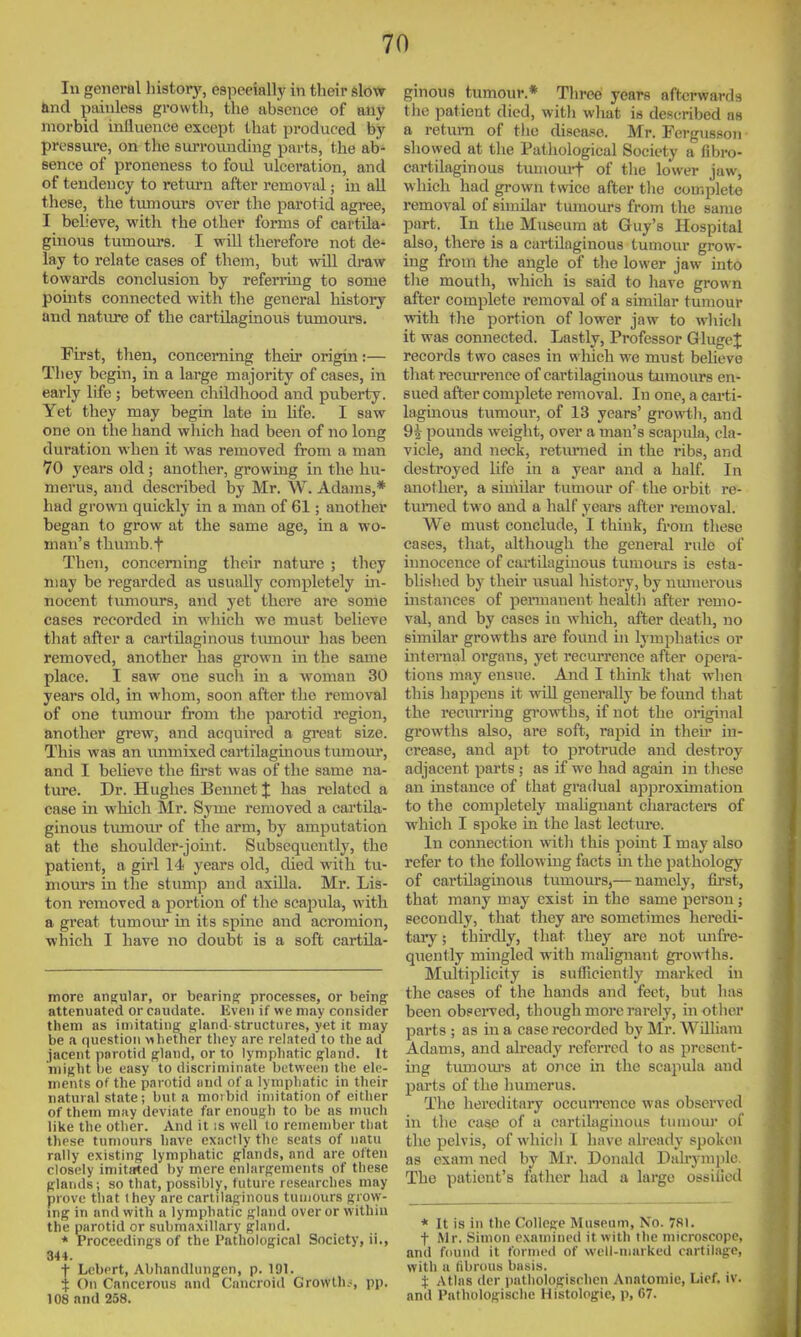 In general liistory, especially in their slow and painless growth, the absence of any morbid inlluence except that produced by pressure, on the surrounding parts, the ab- sence of proneness to foid ulceration, and of tendency to return after removal; in all these, the tmnours over the parotid agree, I believe, with the other forms of cartila- ginous tumours. I wiU therefore not de- lay to relate cases of them, but will draw towards conclusion by referring to some points connected with the general history and nature of the cartilaginous tumours. First, then, concerning their origin:— They begin, in a large majority of cases, in early life ; between childhood and puberty. Yet they may begin late in life. I saw one on the hand which had beeii of no long duration when it was removed from a man 70 years old ; another, growing in the hu- merus, and described by Mr. W. Adams,* had grown quickly in a man of 61; anotlier began to grow at the same age, in a wo- man's thimib.f Then, concerning their natm'c ; they may be regarded as usually completely in- nocent tumours, and yet there are some cases recorded in which we must believe that after a cartilaginous tumour has been removed, another has grown in the same place. I saw one such in a woman 30 years old, in whom, soon after the removal of one tumour from the parotid region, another grew, and acquii-ed a gi-cat size. This was an unmixed cartilaginous tumom*, and I beUeve the first was of the same na- ture. Dr. Hughes Bennet % has related a case in which Mr. Syme removed a cartila- ginous tvimoiu' of the arm, by amputation at the shoulder-johit. Subsequently, the patient, a girl 14 years old, died with tu- mom's in the stimip and axilla. Mr. Lis- ton removed a portion of the scapula, with a great tumour in its spine and acromion, which I have no doubt is a soft cartila- more angular, or bearing processes, or being attenuated or caudate. Even if we may consider them as imitating gland-structures, yet it may be a (]uestioii whether they are related to the ad jacent porotid gland, or to lymphatic gland. It might he easy to discriminate between the ele- ments of the parotid iind of a lymphatic in their natural state; but a morbid imitation of either of them m;iy deviate far enough to be as much like the other. And it is well to remember that these tumours have exactly the seats of iintu rally existing lymphatic glands, and are often closely imitated by mere enlargements of these glands; so that, possibly, future researches may prove that they are cartilaginous tumours grow- ing in and with a lymphatic gland over or withiu the parotid or submaxillary gland. * Proceedings of the Pathological Society, ii., 344. t Lebrrt, Abhandlungen, p. 191. i On Cancerous and Cancroid Growlh-s pp. 108 and 258. ginous tumour.* Tliree years afterwards the patient died, with what is described as a return of the disease. Mr. Fergussoii showed at the Pathological Society a fibro- cartilaginous tumom-t of tiie lower jaw, which had grown twice after the complete removal of similar tmnours from the same part. In the Museum at Guy's Hospital also, there is a cartilaginous tumour grow- ing from the angle of the lower jaw into tlie mouth, vrhich is said to have grown after complete removal of a similar tumour with tlie portion of lower jaw to wliich it was connected. Lastly, Professor GlugeJ records two cases in which we must believe tliat reciun-ence of cartilaginous tumours en- sued after complete removal. In one, a carti- lagmous tumour, of 13 years' growth, and 9i pounds weight, over a man's scapula, cla- vicle, and neck, retimied in the ribs, and destroyed Hfe in a year and a half. In another, a similar tumour of the orbit re- timied tw^o and a half years after removal. We must conclude, I think, from these cases, that, although the general rule of iimocence of cartilaginous tumours is esta- blished by their usual history, by nmnerous instances of peinnanent healtli after remo- val, and by cases in which, after death, no similar growths are found in lymphatics or internal organs, yet recurrence after opera- tions may ensue. And I think that when this happens it will generally be found that the recurring growths, if not the original growths also, are soft, rapid in then* in- crease, and apt to protrude and destroy adjacent parts ; as if we had again in these an instance of that gradual approximation to the completely mahgnant characters of which I spoke in the last lecture. In connection with this point I may also refer to the following facts in the pathology of cartilaginous tumours,— namely, fii'st, that many may exist in the same person; secondly, that they are sometimes lieredi- tary; thirdly, that they are not unli'e- quently mingled with malignant growths. Midtiplicity is suiTiciently marked in the cases of the hands and feet, but has been observed, though more rarely, in other parts ; as in a case recorded by Mr. AVUliam Adams, and already referred to as present- ing timiom's at 0)ice in the scapula and parts of the humerus. The hereditary occurrence was observed in the case of a cartilaginous tumour of the pelvis, of which I have already spoken as exam ned by Mr. Donald Dalrymjilc The patient's father had a large ossified * It is in the College Museum, No. 7fll. t Mr. Simon examined it with the microscope, and fdund it formed of well-marked cartilage, with a fibrous basis. J Atlas dcr pathologischen Anatomie, Lief. iv. and Pathologische Histologic, p, 67.