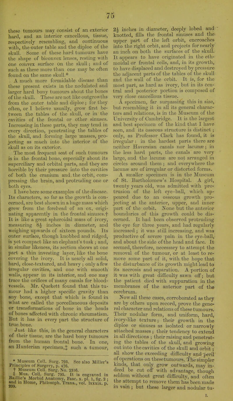 tlieso tumours may consist of an exterioi- hiu'd, and an interior cancellous, tissue, respectively resembling, and continuous witli, the outer table and the diploo of the skull. Some of these hard tumours have the shape of biconvex lenses, resting with One convex surface on the skull; and of such as these more than one may be often found on the same skull.* A mucli more formidable disease than these present exists in the nodulated and larger hard bony tumours about the bones of the skull. These are not hke outgrowths from tlie outer table and diploe; for they often, or I believe usually, grow first be- tween the tables of the skull, or in the cavities of the fi-ontal or other sinuses. Increasing in tliese parts, tliey may tend in every chrection, penetrating the tables of the skull, and forinhig large masses, pro- jecting as much into the interior of the skull as on its exterior. The most frequent seat of such tumours is in the frontal bone, especially abovit its superciliary and orbital parts, and they are horrible by theii* pressure into the cavities of both the cranium and the orbit, com- pressing the brain, and protruding one or both eyes. I have here some examples of the disease. Its characters, so fai' as the growth is con- cerned, are best shown in a huge mass which grew from the Ibrebead of an ox, origi- nating apparently in the frontal smuses.f It is like a great splieroidal mass of ivory, measuring 8g inches in diameter, and weighing upwards of sixteen pounds. Its outer surface, though knobbed and ridged, is yet compact like an elephant's tusk ; and, in similar likeness, its section shows at one part a thin investing layer, like the bone covering the ivory. It is nearly all solid, hard, close-textured, and heavy ; only a few irregular cavities, and one with smooth ■walls, appear in its interior, and one may trace the orifices of many canals for blood- vessels. Mr. Quekett Ibund that this tu- mour had a higher specific gravity than any bone, except that which is found in what are called the porceDaneoiis deposits or transformations of bone in the heads of bones affected with chronic rheumatism. But it lias in every part the structure of true bone. Just like this, in tlie general characters of their tissue, are the hard bony tumours from the human frontal bone. In one, an Hunterian specimen,;}: such a tumour, * Museum Coll. Surg. 793. See also Miller's Principles of Surpcry, p. 476. t Mu.seuni Coll. Surg. No. 2316. t Mus. Coll. Surg. 795. It is engraved in Ttaillie's Morbid Anatomy, I'nsc. x. pi. 1, fig. 2 ; >ml in Home, Philosopli. Trans., vol. Ixxxix. p. 2| inches in diameter, deeply lobed and knotted, fills tlic frontal sinuses and the upper part of the left orbit, encroaches into the right orbit, and projects for nearly an inch on both tlie surfaces of the skull. It appears to have originated in the eth- moidal or frontal cells, and, in its growth, to have displaced and destroyed by pressure the adjacent parts of the tables of the skull and tile wall of the orbit. It is, for the most part, as hard as ivory, but in its cen- tral and posterior portion is composed of very close cancellous tissue. A specimen, far surpassing this in size, but resembling it in all its general charac- ters and relations, is in the Museum of the University of Cambridge. It is the largest and best specimen of the kind that I have seen, and its osseous structure is distinct; only, as Professor Clark has found, it is iiTcgular : in the hardest parts there ai-e neither Haversian canals nor lacunsB; in the less hard parts, the canals are very large, and the lacunas are not arranged in circles around them ; and everywhere the lacunoe are of iiTegular or distorted forms. A smaller specimen is in the Museum of St. Bartholomew's Hospital. A girl, twenty years old, was admitted with pro- trusion of the left eye-ball, whicli ap- peared due to an osseous growth pro* jecting at the anterior, upper, and inner part of the orbit. None but tlie anterior boundaries of this growth could be dis- cerned. It had been observed protruding the eye for thi'ee years, and had regularly increased ; it was still increasing, and was productive of severe pain in the eye-ball, and about the side of the head and face. It seemed, therefore, necessary to attempt the removal of the tumour, or at least to re- move some part of it, with the hope that the distm'bancc of its growth might lead to its necrosis and separation. A portion of it was with great difficulty sawn off; but the patient died with suppuration in the membranes of the anterior part of the cerebrum. Now all these cases, corroborated as they are by others upon record, prove tlie gene* ral character and relations of these tumours. Then* nodular form, and uniform, hard, ivory-like texture; their growth in the diploe or sinuses as isolated or narrowly attached masses ; their tendency to extend in all directions ; their raising and penetrat- ing the tables of the skull, and growing out into the cavities of the skull and orbit; all show the exceeding difficulty and peril of operations on thesetumours. The simpler kinds, that only grow outwards, may in- deed be cut off with advantage, though seldom without great difficulty, and often the attempt to remove them has been made in vain ; but these larger and nodular tu- T.