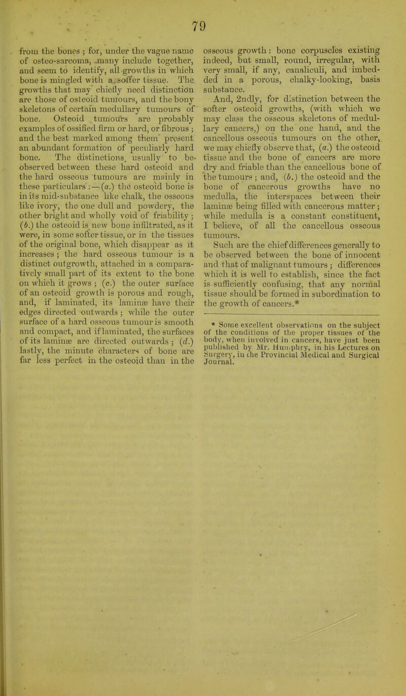 from the bouos ; for, uudei the vague name of osteo-sarcoma, Jiiaiiy include together, and seem to identify, all growths in which bone is mingled witli a. sotTer tissue. The growths that may chiefly need distinction are those of osteoid tumours, and the bony skeletons of certain medullary tumours of bone. Osteoid tumours are probably examples of ossified firm or hard, or fibrous ; and the best marked among them' pi-esent an abundant formation of pecidiarly hard bone. The distinctions, usually to be- observed between these hard osteoid and the hard osseous tumours are mainly in these particulars : — (a.) the osteoid bone is in its mid-substance like chalk, the osseous like ivory, the one didl and powdery, tlie other bright and wholly void of friability ; (6.) the osteoid is new bone infiltrated, as it were, in some softer tissue, or in the tissues of the original bone, wliich disa| )pear as it increases; the hard osseous tumour is a distinct outgrowth, attached in a compara- tively small part of its extent to the bone on wliich it grows ; (c.) the outer suri'ace of an osteoid growth is porous and roiigh, and, if laminated, its laminai have tlieir edges directed outwards; while the outer surface of a hard osseous tumom* is smooth and compact, and if laminated, the surfaces of its lamina; are directed outwards ; {d.) lastly, tlie minute characters of bone are far less perfect in the osteoid than in the osseous growth: bone corpuscles existing indeed, but small, round, irregular, with very small, if any, canaliculi, and imbed- ded in a porous, clialky-looking, basis substance. And, 2ndly, for distinction between the softer osteoid gi'owths, (with which we may class the osseous skeletons of medul- lary cancers,) on the one hand, and the cancellous osseous tumours on the other, we may chiefly obsei-ve that, (a.) the osteoid tissue and the bone of cancers are more dry and friable than the cancellous bone of the tumours ; and, (b.) the osteoid and the bone of cancerous growths have no medidla, the interspaces between their laminae being filled with cancerous matter; while medulla is a constant constituent, I believe, of all the cancellous osseous tumours. Such are the chief differences generally to be obsei'ved between the bone of innocent and that of mahgnant tumours ; difierences which it is well to estabhsh, since the fact is sufficiently confusing, that any normal tissue should be formed in subordmation to the growth of cancers.* * Some excellent observations on the subject of the conditions of the proper tissues of the body, when involved in cancers, have just been published by Mr. Huuiphry, in his Lectures on Surgery, in the Provincial Medical and Surgical Journal.