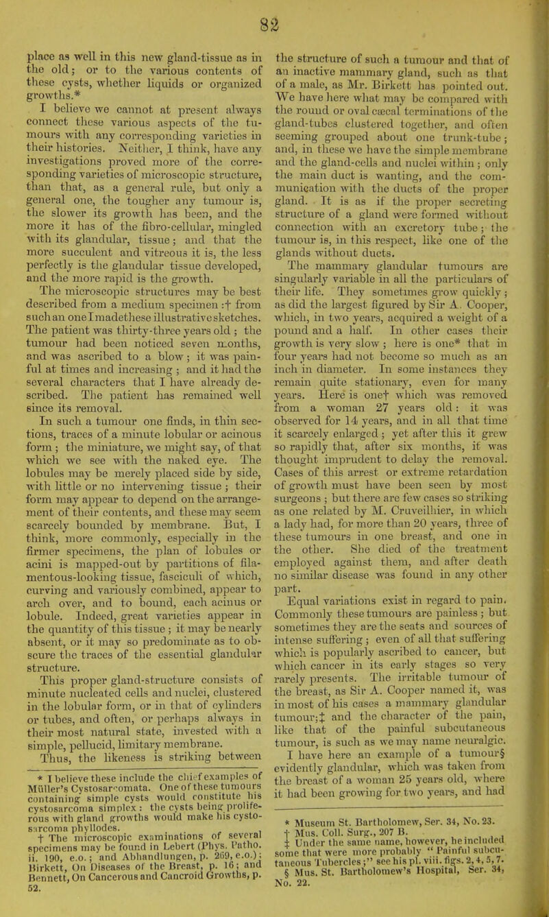 place as well in this new gland-tissue as in the old; or to the various contents of these cysts, whether liquids or organized growths.* I believe we cannot at present always connect these various aspects of the tu- mours with any corresponding varieties in their histories. Neitlier, I think, have any investigations proved more of the corre- sponding varieties of microscopic structui'e, than tlaat, as a general rule, but only a general one, the tougher any tumour is, the slower its growth has been, and the more it has of the fibro-cellular, mingled with its glandular, tissue; and tliat the more succulent and vitreous it is, the less perfectly is the glandular tissue developed, and the more rapid is the gi-ovvth. The microscopic structui-es may be best described fi'om a medium specimen rf from suchan onelmadethese illustrative sketches. The patient was thirty-three years old ; the tumour had been noticed seven months, and was ascribed to a blow; it was pain- ful at times and increasing ; and it liad the several characters that I have already de- scribed. The patient has remained well since its removal. In such a tumour one finds, in thm sec- tions, traces of a minute lobular or acinous form ; tlie miniature, we might say, of tliat which we see with the naked eye. The lobules may be merely placed side by side, with little or no intervening tissue ; theu- foi'm may appear to depend on the arrange- ment of their contents, and these may seem scarcely bounded by membi'ane. But, I think, more commonly, especially in the firmer specimens, the plan of lobules or acini is mapped-out by partitions of fila- mentous-looking tissue, fasciculi of which, curving and variously combined, appear to arch over, and to bound, each acinus or lobule. Indeed, great varieties appear in the quantity of this tissue ; it may be nearly absent, or it may so predominate as to ob- scure tlie traces of the essential glandukr structure. This proper gland-structure consists of minute nucleated cells and nuclei, clustered in the lobular form, or in that of cyhnders or tubes, and often, or perhaps always in their most natural state, invested witli a simple, pellucid, limitary membrane. Thus, the hkeness is striking between * I believe these include the chief examples of Muller's Cystosar-omata. One of these tumours containing simple cysts would ronstitute his cystosarcoma simplex : the cysts beina: prolife- rous with ffland g^rowths would make his cysto- s:irconin phvUodes. t The microscopic exr.minntions of several specimens may be found in Lebert (Phys. Putho. ii. 190, e.c; and Abhandlungen, p. 2G9, e.o.) ; Hirkett, On Diseases of the Breast, p. 16; and Bennett, On Cancerous and Cancroid Growths, p. 52. the structure of sucli a tumour and that of an inactive mammary gland, such as that of a male, as Mr. Birkett has pointed out. We have liere what may be compared witli the round or ovalcajcal terminations of tlie gland-tubes clustered together, and often seeming grouped about one trunk-tube; and, in these we have the simple membrane and the gland-cells and nuclei within ; only tlie main duct is wanting, and the com- munication with the ducts of the proper gland. It is as if the proper secreting structure of a gland were formed witliout connection with an excretory tube; llie tumour is, m this respect, like one of tlie glands without ducts. The mammary glandular tumours are singularly variable in all the particulars of theu' life. They sometimes grow quickly ; as did the largest figm-ed by Sir A. Cooper, which, in tw o years, acquired a \veight of a pound and a half. In other cases their growth is very slow ; here is one* that in four years had not become so much as an inch in diameter. In some instances they remain quite stationary, even for many years. Here is onef which was removed from a woman 27 years old: it was observed for 14 years, and in all that time it scarcely enlarged ; yet after this it grew so rapidly that, after six months, it was thought imprudent to delay the removal. Cases of this arrest or extreme retardation of growth must have been seen by most sm-geons ; but there are few cases so striking as one related by M. Cruveilliier, in which a lady had, for more than 20 years, three of these tumours in one breast, and one in the other. She died of the treatment employed against them, and after death no sunilar disease was found in any other part. Equal variations exist in regard to pain. Commonly these tumours are painless ; but sometimes they are the seats and sources of intense suffering ; even of all that suffering which is popularly ascribed to cancer, but which cancer in its early stages so very rarely presents. The irritable tumour of the breast, as Sir A. Cooper named it, was in most of his cases a mammary ghmdular tumour; J and the character of the pain, like that of the pauiful subcutaneous tumour, is such as we may name neui-algic. I have here an example of a tumour§ evidently glandular, which was taken from the breast of a woman 25 years old, where it had been gi-owing for two years, and had * Museum St. Bartholomew, Ser. 34, No. 23. t Mas. Coll. SurfT., 207 B. . . , , , ± Under the same name, however, heincludea some that were more probably  Painful sulicu- taneous Tubercles ; see his pi. viii. fiffs. 2,4, 5,7. § Mus. St. Bartholomew's Hospital, Ser. 34, No. 22.