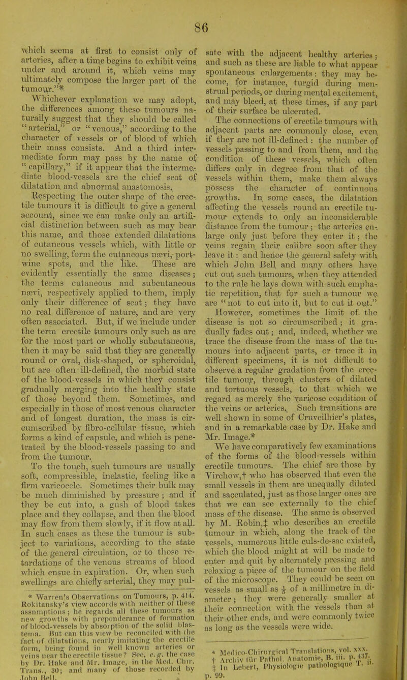 ^vllieh sccma at first to consist only of arteries, after a tim,e begins to exhibit veins raider and around it, which veins may nltiraately compose the larger part of the t\imovir.* Whichever explanation we may adopt, the differences among these tnmoiu-s na- turally suggest that they should be called arterial, or venous, according to the character of vessels or of blood of which their mass consists. And a third inter- mediate form may pass by tlie name of  capillary, if it appear that the interme- diate blood-vessels are the chief seat of dilatation and abnormal anastomosis. Respecting the outer shape of the erec- tile tumours it is difficu,lt to give a goiei-al account, since we can make only an ai'tifi- cial distinction between such as may bear tliis name, and those extended dilatations of cutaneous vessels which, with httle or no swelling, form the cutaneous ntevi, port- wine spots, and the like. These are evidently essentially the same diseases; the terms cutaneous and subcutaneous nsevi, respectively applied to them, imply onJy their difference of seat; they have no real difference of nature, and are very often associated. But, if we mclude imder the terra erectile tumours only such as are for the most part or wholly subcutaneous, then it may be said that they are generally romid or oval, disk-shaped, or spheroidal, but are often ill-defined, the morbid state of the blood-vessels in which they consist gradually merging into the healthy state of those beyond them. Sometimes, and especially in those of most venous character and of longest duration, the mass is cii'- cumscribed by fibro-cellular tissue, which forms a kind of capsule, and which is pene- trated by the blood-vessels passing to and from the tumour. To the touch, sucli turaoiu's are usiially soft, compressible, inelastic, feeling like a finn varicocele. Sometimes then' bulk may be much diminished by pressure ; and if they be cut into, a gush of blood takes place and they collapse, and then tlie blood may flow from them slowly, if it flow at all. In such cases as these the tmnour is sub- ject to variations, according to the state of the general circulation, or to those re- tardations of the venous streams of blood whicli ensue in expiration. Or, when such swellings are. chiefly arterial, they may pul- * Warren's Obsnrvntinris on Tumours, p. 414. Rokitansky's view accords with iieitlipr ot tlie.^e assninptioiis ; he regards all these tumour.-s ns new -frowths witli prepdnderance of formation of blood-vessels by absoiption of the solid blas- tema. Hut can this view be reconciled with \he fact of dilatations, nearly iniiialing-tlic erectile form, beinif found in well known arteries or veins near the erectile tissue? See, c.the case by Dr. Hake and Mr. Iniaue, in the Med. Cliir. Trans., 301 and many of those recorded by .liihn Hell. sate with the adjacent liealthy arteries; and such as these are liable to what appear spontaneous enlargements: they may be- come, for instance, turgid during men- strual periods, or during mental excitement, and may bleed, at these times, if any part of their surface be ulcerated. The connections of erectile tumotirs with, adjacent parts are commonly close, even if they are not ill-deflned : the number of vessels passing to and from them, and the. condition of these vessels, wliich often differs ojily in degree from that of the vessels within them, make them always possess the character of continuoiis gi'owtlis. In some cases, the dilatation aifecting the vessels round an erectile tu- motir extends to only an inconsiderable distiiaice from the tumour; the arteries en- large only just before they enter it; the veius regain their calibre soon after they leave it: and hence the general safety with which John Be\\ and majiy others have cut out such tumoui's, when they attended to the rule he lays down with such emplia-. tic rejietitioUj thajt for such a tumour \ye, are  not to cut into it, but to cut it oijit. However, sometimes the limit of- the disease is not so circumscribed; it gra-, dually fades out; and, mdecd, \\ hetlier we trace the disease from the mass of the tu- mours into adjacent parts, or trace it in different specimens, it is not difficult to observe a regular gradation from the erec- tile tumoiy, tlnough clusters of dilated and tortuous vessels, to tliat which we regard as merely the xai'icose condition of the veins or arteries.. Such transitions are well shown in some of Cruveilhier's plates, and in a remarkable case by Dr. Hake and Mr. Image.* VVe have comparatively few examinations of tlie forms of the blood-vessels witliin erectile tumours. The chief are those by Virchow,t who has observed that even the small vessels in tliem are unequally dilated and sacculated, just as those larger ones are that we can see externally to the chief mass of the disease. The same is observed by M. Robin,t who describes an erectile tumour in winch, along the track of the vessels, numerous httle ctils-de-sac existed, which the blood might at will bo made to enter and quit by alternately ]iressing and relaxing a piece of tlic tumour on the field of the microscope. They coidd be seen on vessels as small as i of a millimetre in di- ameter ; they were generally smaller at their connection with the vessels than at their other ends, and were commonly twice as long as the vessels were wide. * Medico-Chirnrcieal Translations, vol. xnn- t Archiv lUr I'athol, .Analoniie, B. ni. p. t In Lebert, I'hysiologie pathologiquc 1. 1). 111).