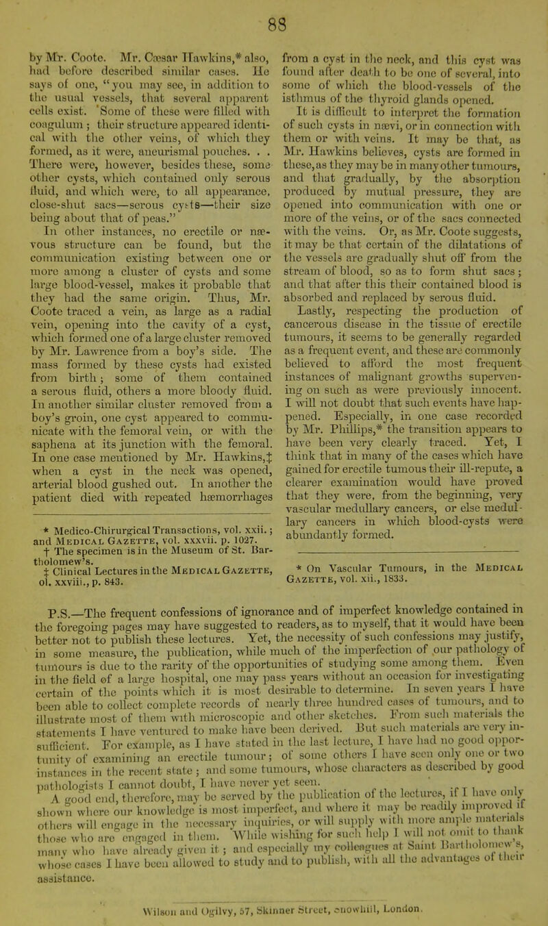 by Mr. Coote. Mr, Csosar Hawkins,* also, had before described similar cases. He says of one, you may sec, in addition to the usual vessels, that several apparent cells exist. 'Some of these were filled with coagidum ; their structure appeared identi- cal with the other veins, of wliicli they formed, as it were, anem-ismal pouches. . . Theie were, however, besides these, some other cysts, which contained only serous fluid, and which were, to all appearance, close-sluit sacs—serous cytts—their size being about that of peas. In other instances, no erectile or na?- vous structui'e can be found, but the commimication existing between one or more among a cluster of cysts and some large blood-vessel, makes it probable that they had the same origin. Thus, Mr. Coote traced a vein, as large as a radial vein, opening into the cavity of a cyst, which formed one of a large cluster removed by Mr. Lawrence from a boy's side. The mass formed by these cysts had existed from birth; some of them contained a serous fluid, others a more bloody fluid. In another similar cluster removed from a boy's groin, one cyst appeared to commu- nicate with the femoral vein, or with the eaphena at its junction with the femoral. In one case mentioned by Mr. Hawkins,J when a cyst in the neck was opened, arterial blood gushed out. In another the patient died with repeated haemorrhages * Medico-Chirurgical Transactions, vol. xxii.; and Medical Gazette, vol. xxxvii. p. 1027. t The specimen is in the Museum of St. Bar- tholomew's. X Clinical Lectures in the Medical Gazette, ol. xxviii., p. 843. from a cyst in the neck, and this cyst was found after death to be one of several, into some of which the blood-vessels of the isthmus of the thyroid glands opened. It is difficult to hiterpret the formation of such cysts in nsevi, or in connection witli them or with veins. It may bo that, as Mr. Hawkins believes, cysts are formed in these, as they may be in many other tumours, and that gradually, by the absor]jtion produced by mutual pressure, they are opened into communication with one or more of the veins, or of the sacs connected with the veins. Or, as Mr. Coote suggests, it may be that certain of the dilatations of the vessels are gradually shut off from the stream of blood, so as to form shut sacs; and that after this their contained blood is absorbed and replaced by serous fliud. Lastly, respecting the production of cancerous disease in the tissue of erectile tumours, it seems to be generaUy regarded as a frequent event, and these are commonly believed to afford the most frequent instances of mahgnant growths superven- ing on such as were previously innocent. I will not doubt that such events have hap- pened. Especially, in one case recorded by Mr. Phillips,* the transition appears to have been very clearly traced. Yet, I think that in many of the cases which have gained for erectile tumous then* ill-repute, a clearer examination would have proved that they were, fi-om the beginning, very vascular medullary cancers, or else medul- lary cancers in wliich blood-cysts were abmadantly formed. * On Vascular Tumours, in the Medical Gazette, vol. xii., 1833. P.S.—The frequent confessions of ignorance and of imperfect knowledge contained in the foregomg pages may have suggested to readers, as to myself, that it would have been better not to pubhsh these lectm-es. Yet, the necessity of such confessions may justify, in some measure, the pubUcation, while much of the imperfection of our pathology of tumours is due to the rarity of the opportunities of studying some among them. Even in the field ©f a large hospital, one may pass years without an occasion for investigating certain of the points which it is most desirable to determine. In seven years I have been able to collect com]5lete records of nearly tliree hundred cases of tumours, and to Ulustrate most of them with microscopic and other sketches. From such materials the statements I have ventured to make have been derived. But sucli materials are very in- sufficient For example, as I have stated in the last lecture, I have had no good oppor- tunitv of examinhig an erectile tumour; of some others I have seen only one or two instances in the recent state ; and some tumours, whose characters as described by good pathologists I cannot doubt, I have never yet seen. ^„ ,  -rj, „„k. A good end, therefore, may be served by the publication of the lectures if I have only shown where our knowkidge is most imperfect, and where it may bo readdy improved it others will engage in the necessary inquiries, or will supply with more an.ple ma enals those wV.o are engaged in them. While wisliing for such help 1 wdl not onn( o (hank inanv who have already given it; and especially my colleagues a banit l^''* J' whose cases I have been allowed to study and to pubhsh, wilh all the advantages of then assistance. Wilson uiid Ogilvy, 57, Skinner Street, snowhill, London.