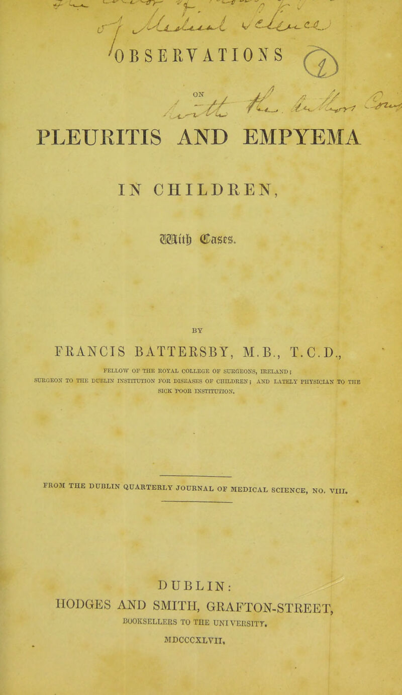 ® PLEURITIS AND EMPYEMA IN CHILDREN, BY FRANCIS BATTERSBY, M.B., T.C.D., FELLOW OF THE ROYAL COLLEGE OF SUROEONS, IRELAND; SURGEON TO THE DUBLIN' INSTITUTION FOR DISEASES OF CIIILDREN; AND LATELY PIITSICIAN TO THE SICK POOR INSTITUTION. FROM THE DUBLIN QUARTERLY JOURNAL OF MEDICAL SCIENCE, NO. VIII. DUBLIN: HODGES AND SMITH, GRAFTON-STREET, BOOKSELLERS TO THE UNIVEIISITT. MDCCCXLVII.