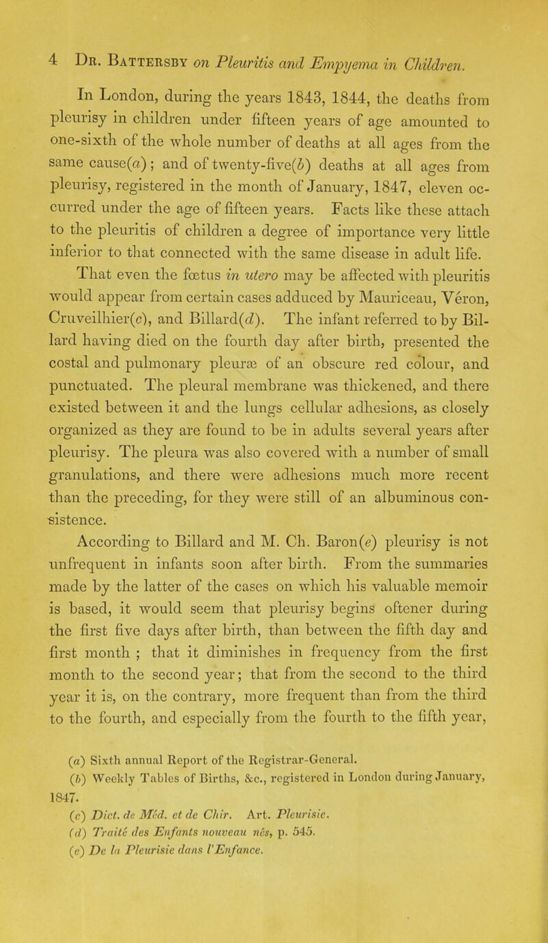 In London, during the years 1843, 1844, the deaths from pleurisy in children under fifteen years of age amounted to one-sixth of the whole number of deaths at all ages from the same cause(a); and of twenty-five(i) deaths at all ages from pleurisy, registered in the month of January, 1847, eleven oc- curred under the age of fifteen years. Facts like these attach to the pleuritis of children a degree of importance very little inferior to that connected with the same disease in adult life. That even the foetus in utero may be affected with pleuritis would appear from certain cases adduced by Mauriceau, Veron, Cruveilhier(c), and Billard(tZ). The infant referred to by Bil- lard having died on the fourth day after birth, presented the costal and pulmonary pleura3 of an obscure red colour, and. punctuated. The pleural membrane was thickened, and there existed between it and the lungs cellular adhesions, as closely organized as they are found to be in adults several years after pleurisy. The pleura was also covered with a number of small granulations, and there were adhesions much more recent than the preceding, for they were still of an albuminous con- sistence. According to Billard and M. Ch. Baron(e) pleurisy is not unfrequcnt in infants soon after birth. From the summaries made by the latter of the cases on which his valuable memoir is based, it would seem that pleurisy begins oftener during the first five days after birth, than between the fifth day and first month ; that it diminishes in frequency from the first month to the second year; that from the second to the third year it is, on the contrary, more frequent than from the third to the fourth, and especially from the fourth to the fifth year, (a) Sixth annual Report of the Registrar-General. (i) Weekly Tables of Births, &c., registered in London during January, 1847. (c) Did. de M<'d. et de C/iir. Art. Plcurisic. (d) Traitc des Etifants nouveau ncs, p. 545. (e) De In Plcurisic dans I'Enfance.