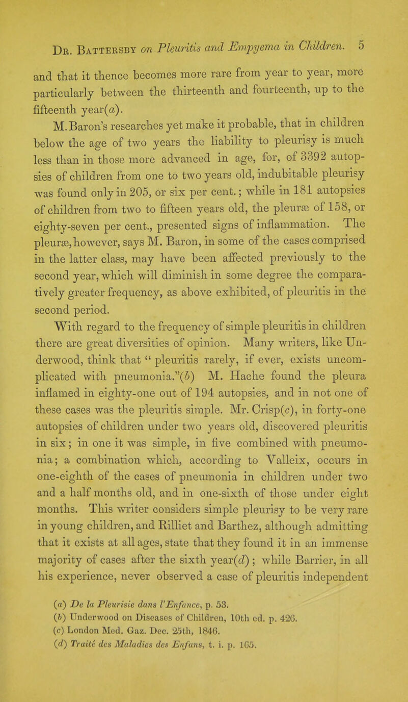 and that it thence becomes more rare from year to year, more particularly between the thirteenth and fourteenth, up to the fifteenth year(a). M. Baron's researches yet make it probable, that in children below the age of two years the liability to pleurisy is much less than in those more advanced in age, for, of 3392 autop- sies of children from one to two years old, indubitable pleurisy was found only in 205, or six per cent.; while in 181 autopsies of children from two to fifteen years old, the pleurae of 158, or eighty-seven per cent., presented signs of inflammation. The pleurae,however, says M. Baron, in some of the cases comprised in the latter class, may have been affected previously to the second year, which will diminish in some degree the compara- tively greater frequency, as above exhibited, of pleuritis in the second period. With regard to the frequency of simple pleuritis in children there are great diversities of opinion. Many writers, like Un- derwood, think that  pleuritis rarely, if ever, exists uncom- plicated with pneumonia.(5) M. Hache found the pleura inflamed in eighty-one out of 194 autopsies, and in not one of these cases was the pleuritis simple. Mr. Crisp(c), in forty-one autopsies of children under two years old, discovered pleuritis in six; in one it was simple, in five combined with pneumo- nia; a combination which, according to Valleix, occurs in one-eighth of the cases of pneumonia in children under two and a half months old, and in one-sixth of those under eight months. This writer considers simple pleurisy to be very rare in young children, and Rilliet and Barthez, although admitting that it exists at all ages, state that they found it in an immense majority of cases after the sixth year(<J); while Barrier, in all his experience, never observed a case of pleuritis independent («) De la Pleurisie duns I'Enfancc, p. 53. (fc) Underwood on Diseases of Children, 10th ed. p. 42G. (c) London Med. Gaz. Dec. 25th, 184G. {d) Truilc dcs Maladies des Euj'aiis, t. i. p. 1G5.