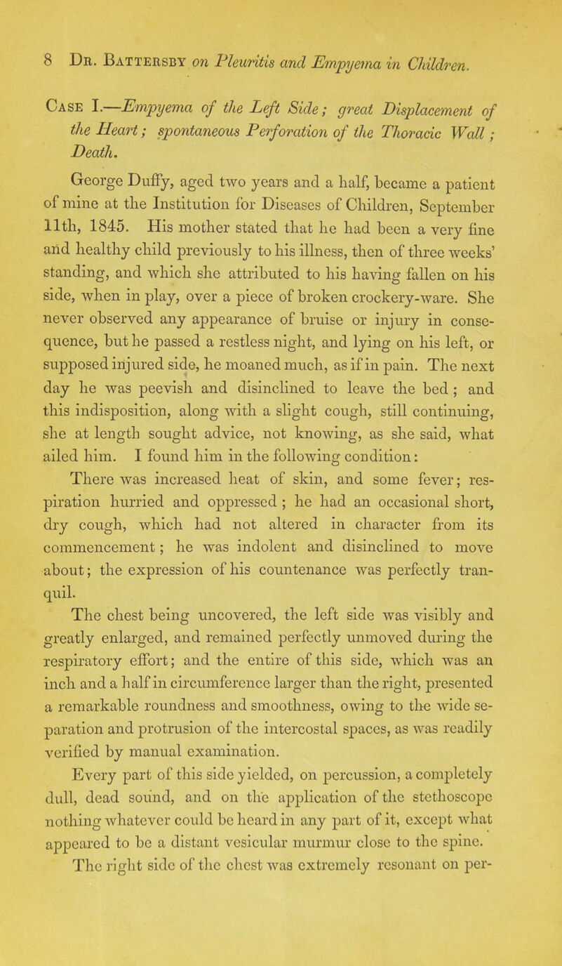 Case I.—Empyema of the Left Side; great Displacement of the Heart; spontaneous Perforation of the Thoracic Wall; Death. George Duffy, aged two years and a half, became a patient of mine at the Institution for Diseases of Children, September 11th, 1845. His mother stated that he had been a very line and healthy child previously to his illness, then of three weeks' standing, and which she attributed to his having fallen on his side, when in play, over a piece of broken crockery-ware. She never observed any appearance of bruise or injury in conse- quence, but he passed a restless night, and lying on his left, or supposed injured side, he moaned much, as if in pain. The next day he was peevish and disinclined to leave the bed ; and this indisposition, along with a slight cough, still continuing, she at length sought advice, not knowing, as she said, what ailed him. I found him in the following condition: There was increased heat of skin, and some fever; res- piration hurried and oppressed ; he had an occasional short, dry cough, which had not altered in character from its commencement; he was indolent and disinclined to move about; the expression of his countenance was perfectly tran- quil. The chest being uncovered, the left side was visibly and greatly enlarged, and remained perfectly unmoved during the respiratory effort; and the entire of this side, which was an inch and a half in circumference larger than the right, presented a remarkable roundness and smoothness, owing to the wide se- paration and protrusion of the intercostal spaces, as was readily verified by manual examination. Every part of this side yielded, on percussion, a completely dull, dead sound, and on the application of the stethoscope nothing whatever could be heard in any part of it, except what appeared to be a distant vesicular murmur close to the spine. The right side of the chest was extremely resonant on per-