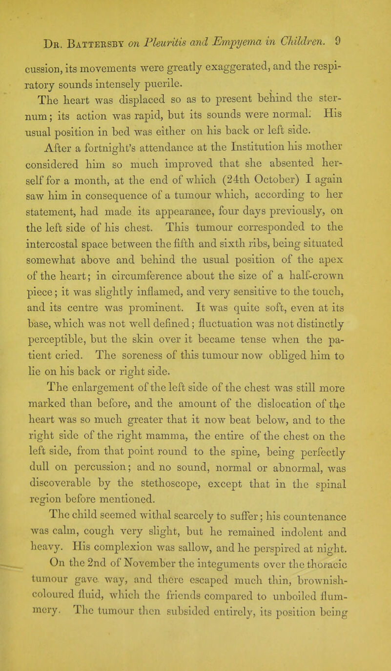 cussion, its movements were greatly exaggerated, and the respi- ratory sounds intensely puerile. The heart was displaced so as to present behind the ster- num ; its action was rapid, but its sounds were normal. His usual position in bed was either on his back or left side. After a fortnight's attendance at the Institution his mother considered him so much improved that she absented her- self for a month, at the end of which (24th October) I again saw him in consequence of a tumour which, according to her statement, had made its appearance, four days previously, on the left side of his chest. This tumour corresponded to the intercostal space between the fifth and sixth ribs, being situated somewhat above and behind the usual position of the apex of the heart; in circumference about the size of a half-crown piece; it was slightly inflamed, and very sensitive to the touch, and its centre was prominent. It was quite soft, even at its base, which was not well defined; fluctuation was not distinctly perceptible, but the skin over it became tense when the pa- tient cried. The soreness of this tumour now obliged him to lie on his back or right side. The enlargement of the left side of the chest was still more marked than before, and the amount of the dislocation of the heart was so much greater that it now beat below, and to the right side of the right mamma, the entire of the chest on the left side, from that point round to the spine, being perfectly dull on percussion; and no sound, normal or abnormal, was discoverable by the stethoscope, except that in the spinal region before mentioned. The child seemed withal scarcely to suffer; his countenance was calm, cough very slight, but he remained indolent and heavy. His complexion was sallow, and he perspired at night. On the 2nd of November the integuments over the thoracic tumour gave way, and there escaped much thin, brownish- coloured fluid, which the friends compared to unboiled flum- mery. The tumour then subsided entirely, its position being