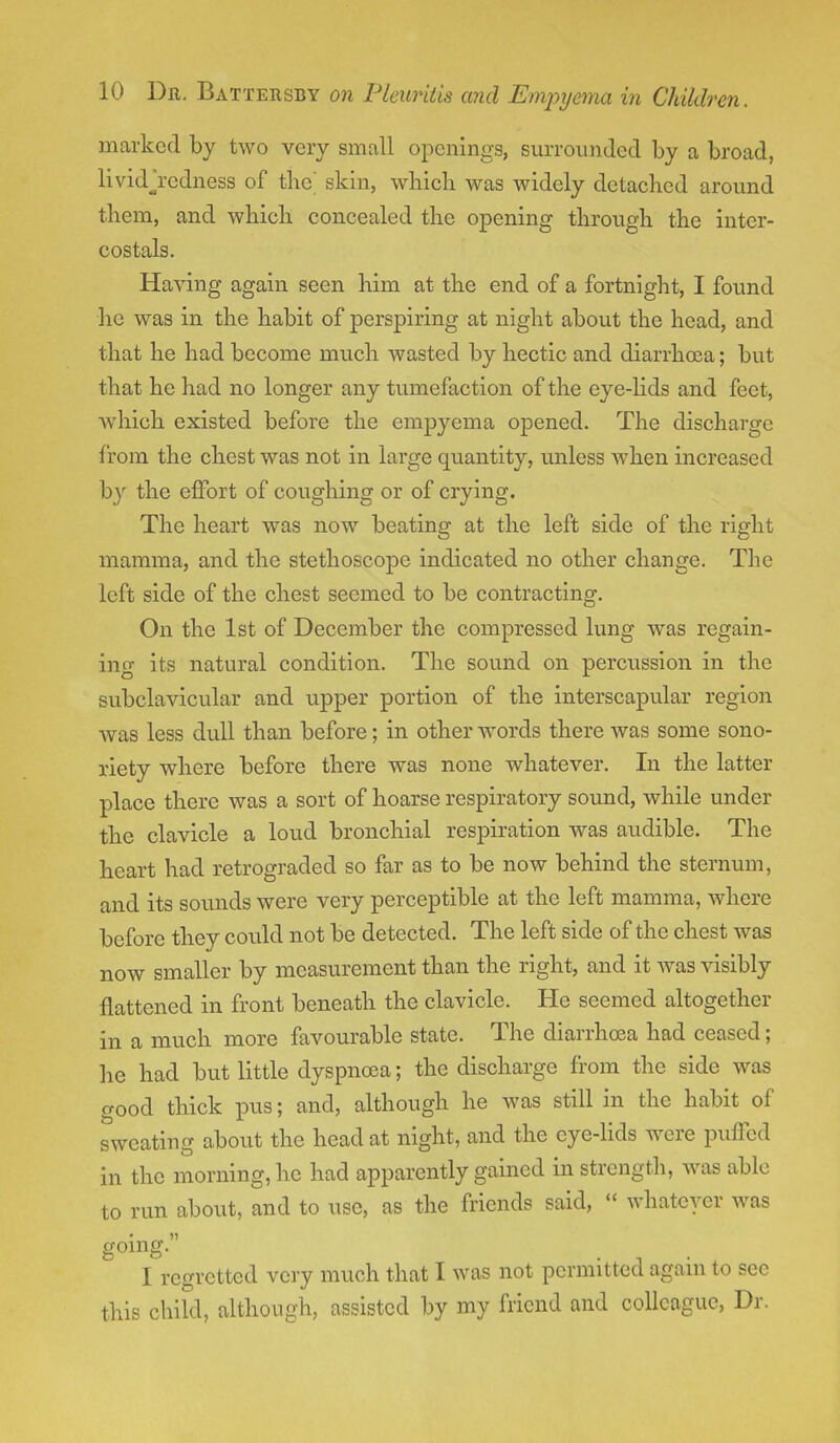 marked by two very small openings, surrounded by a broad, lividjredness of the' skin, which was widely detached around them, and which concealed the opening through the inter- costals. Having again seen him at the end of a fortnight, I found he was in the habit of perspiring at night about the head, and that he had become much wasted by hectic and diarrhoea; but that he had no longer any tumefaction of the eye-lids and feet, which existed before the empyema opened. The discharge from the chest was not in large quantity, unless when increased by the effort of coughing or of crying. The heart was now beating at the left side of the right mamma, and the stethoscope indicated no other change. The left side of the chest seemed to be contracting. On the 1st of December the compressed lung was regain- ing its natural condition. The sound on percussion in the subclavicular and upper portion of the interscapular region was less dull than before; in other words there was some sono- riety where before there was none whatever. In the latter place there was a sort of hoarse respiratory sound, while under the clavicle a loud bronchial respiration was audible. The heart had retrograded so far as to be now behind the sternum, and its sounds were very perceptible at the left mamma, where before they could not be detected. The left side of the chest was now smaller by measurement than the right, and it was visibly flattened in front beneath the clavicle. He seemed altogether in a much more favourable state. The diarrhoea had ceased; he had but little dyspnoea; the discharge from the side was good thick pus; and, although he was still in the habit of sweating about the head at night, and the eye-lids were puffed in the morning, he had apparently gained in strength, was able to run about, and to use, as the friends said, « whatever was going. I regretted very much that I was not permitted again to see this child, although, assisted by my friend and colleague, Dr.