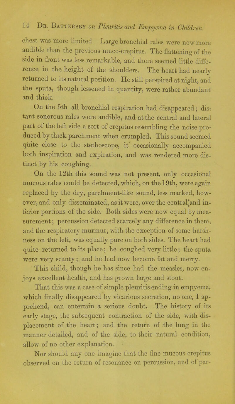 chest was more limited. Large bronchial rales were now more audible than the previous muco-crepitus. The flattening of the side in front was less remarkable, and there seemed little diffe- rence in the height of the shoulders. The heart had nearly returned to its natural position. He still perspired at night, and the sputa, though lessened in quantity, were rather abundant and thick. On the 5th all bronchial respiration had disappeared; dis- tant sonorous rales were audible, and at the central and lateral part of the left side a sort of crepitus resembling the noise pro- duced by thick parchment when crumpled. This sound seemed quite close to the stethoscope, it' occasionally accompanied both inspiration and expiration, and was rendered more dis- tinct by his coughing. On the 12th this sound was not present, only occasional mucous rales could be detected, which, on the 19th, were again replaced by the dry, parchment-like sound, less marked, how- ever, and only disseminated, as it were, over the central'and in- ferior portions of the side. Both sides were now equal by mea- surement ; percussion detected scarcely any difference in them, and the respiratory murmur, with the exception of some harsh- ness on the left, was equally pure on both sides. The heart had quite returned to its place; he coughed very little; the sputa were very scanty; and he had now become fat and merry. This child, though he has since had the measles, now en- joys excellent health, and has grown large and stout. That this was a case of simple pleuritis ending in empyema, which finally disappeared by vicarious secretion, no one, I ap- prehend, can entertain a serious doubt. The history of its early stage, the subsequent contraction of the side, with dis- placement of the heart; and the return of the lung in the manner detailed, and of the side, to their natural condition, allow of no other explanation. Nor should any one imagine that the fine mucous crepitus observed on the return of resonance on percussion, and of par-