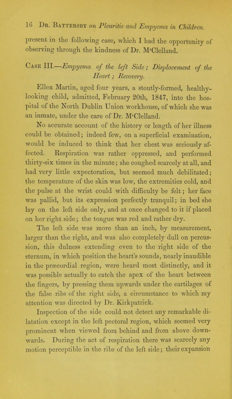 present in the following case, which I had the opportunity of observing through the kindness of Dr. M'Clelland. Case III.—Empyema of the left Side; Displacement of the Heart; Recovery. Ellen Martin, aged four years, a stoutly-formed, healthy- looking child, admitted, February 20th, 1847, into the hos- pital of the North Dublin Union workhouse, of which she was an inmate, under the care of Dr. M'Clelland. No accurate account of the history or length of her illness could be obtained; indeed few, on a superficial examination, would be induced to think that her chest was seriously af- fected. Respiration was rather oppressed, and performed thirty-six times in the minute; she coughed scarcely at all, and had very little expectoration, but seemed much debilitated; the temperature of the skin was low, the extremities cold, and the pulse at the wrist could with difficulty be felt; her face was pallid, but its expression perfectly tranquil; in bed she lay on the left side only, and at once changed to it if placed on her right side; the tongue was red and rather dry. The left side was more than an inch, by measurement, larger than the right, and was also completely dull on percus- sion, this dulness extending even to the right side of the sternum, in which position the heart's sounds, nearly inaudible in the precordial region, were heard most distinctly, and it was possible actually to catch the apex of the heart between the fingers, by pressing them upwards under the cartilages of the false ribs of the right side, a circumstance to which my attention was directed by Dr. Kirkpatrick. Inspection of the side could not detect any remarkable di- latation except in the left pectoral region, which seemed very prominent when viewed from behind and from above down- wards. During the act of respiration there was scarcely any motion perceptible in the ribs of the left side; their expansion