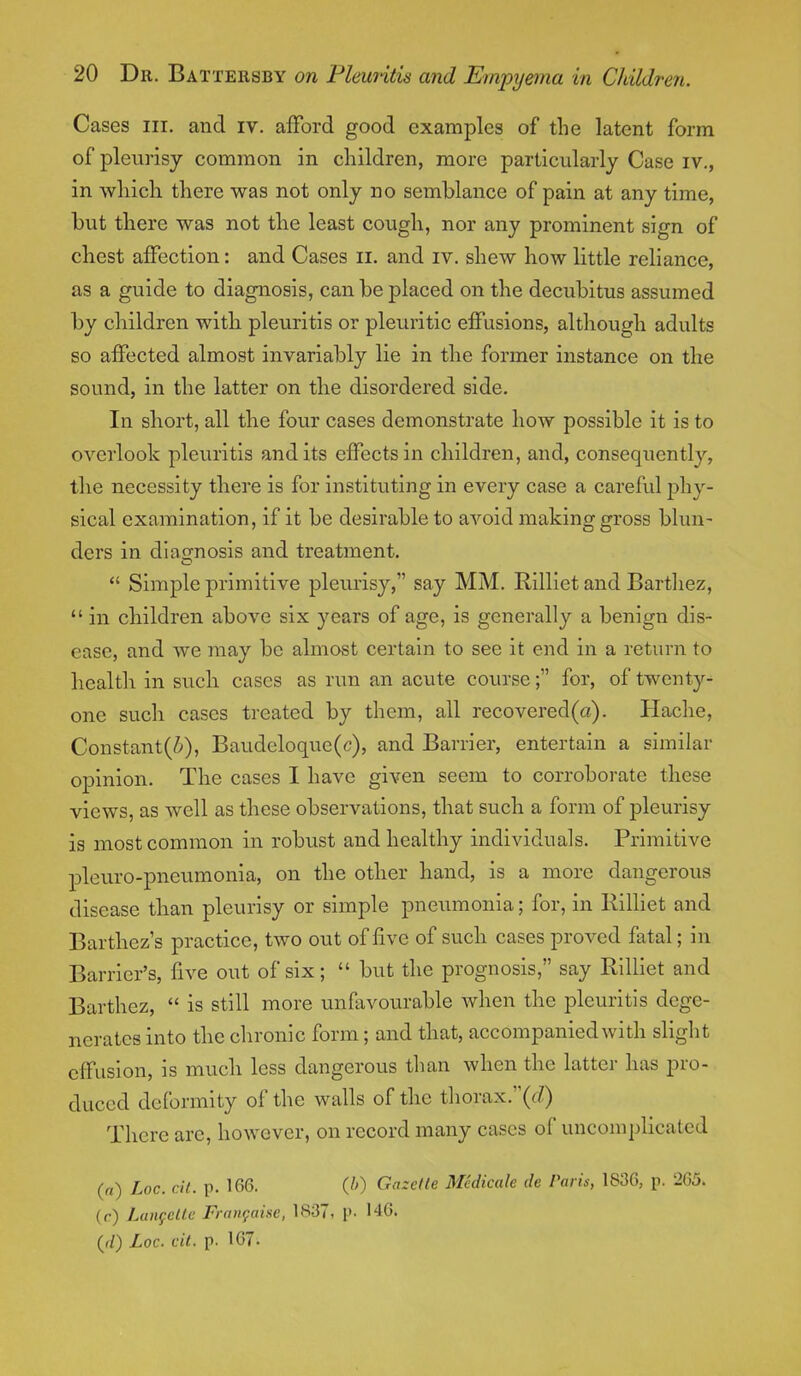 Cases in. and iv. afford good examples of the latent form of pleurisy common in children, more particularly Case iv., in which there was not only no semblance of pain at any time, but there was not the least cough, nor any prominent sign of chest affection: and Cases n. and iv. shew how little reliance, as a guide to diagnosis, can be placed on the decubitus assumed by children with pleuritis or pleuritic effusions, although adults so affected almost invariably lie in the former instance on the sound, in the latter on the disordered side. In short, all the four cases demonstrate how possible it is to overlook pleuritis and its effects in children, and, consequently, the necessity there is for instituting in every case a careful phy- sical examination, if it be desirable to avoid making gross blun- ders in diagnosis and treatment.  Simple primitive pleurisy, say MM. Rilliet and Barthez,  in children above six years of age, is generally a benign dis- ease, and we may be almost certain to see it end in a return to health in such cases as run an acute course; for, of twenty- one such cases treated by them, all recovered(a). Hache, Constant(^), Baudeloque(c), and Barrier, entertain a similar opinion. The cases I have given seem to corroborate these views, as well as these observations, that such a form of pleurisy is most common in robust and healthy individuals. Primitive pleuro-pneumonia, on the other hand, is a more dangerous disease than pleurisy or simple pneumonia; for, in Rilliet and Barthez's practice, two out of five of such cases proved fatal; in Barrier's, five out of six;  but the prognosis, say Rilliet and Barthez,  is still more unfavourable when the pleuritis dege- nerates into the chronic form; and that, accompanied with slight effusion, is much less dangerous than when the latter has pro- duced deformity of the walls of the thorax.(</) There are, however, on record many cases of uncomplicated (a) hoc. tit. p. 166. (b) Gazelle Mcdicale de Paris, 1830, p. 265. (r) Langette Francahe, 1837, p. 146. (jl) Loc. cit. p. 167.