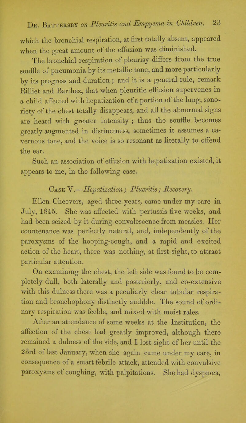which the bronchial respiration, at first totally absent, appeared when the great amount of the effusion was diminished. The bronchial respiration of pleurisy differs from the true souffle of pneumonia by its metallic tone, and more particularly by its progress and duration ; and it is a general rule, remark Rilliet and Barthez, that when pleuritic effusion supervenes in a child affected witli hepatization of a portion of the lung, sono- riety of the chest totally disappears, and all the abnormal signs are heard with greater intensity ; thus the souffle becomes greatly augmented in distinctness, sometimes it assumes a ca- vernous tone, and the voice is so resonant as literally to offend the ear. Such an association of effusion with hepatization existed, it appears to me, in the following case. Case V.—Hepatization; Plueritis; Recovery. Ellen Cheevers, aged three years, came under my care in July, 1845. She was affected with pertussis five weeks, and had been seized by it during convalescence from measles. Her countenance was perfectly natural, and, independently of the paroxysms of the hooping-cough, and a rapid and excited action of the heart, there was nothing, at first sight, to attract particular attention. On examining the chest, the left side was found to be com- pletely dull, both laterally and posteriorly, and co-extensive with this dulness tliere was a peculiarly clear tubular respira- tion and bronchophony distinctly audible. The sound of ordi- nary respiration was feeble, and mixed with moist rales. After an attendance of some weeks at the Institution, the affection of the chest had greatly improved, although there remained a dulness of the side, and I lost sight of her until the 23rd of last January, when she again came under my care, in consequence of a smart febrile attack, attended with convulsive paroxysms of coughing, with palpitations. She had dyspnoea,