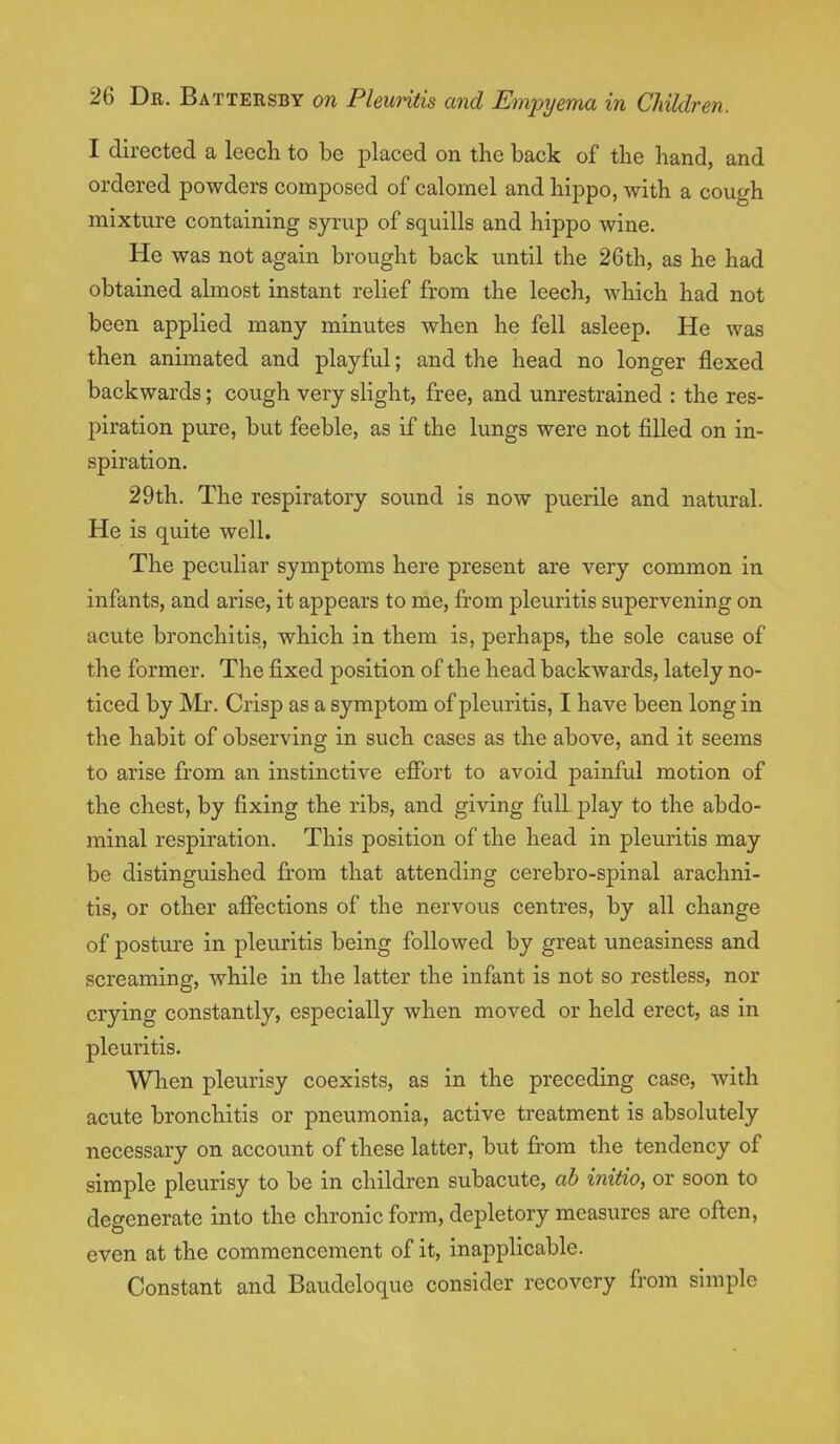 I directed a leech to be placed on the back of the hand, and ordered powders composed of calomel and hippo, with a cough mixture containing syrup of squills and hippo wine. He was not again brought back until the 26th, as he had obtained almost instant relief from the leech, which had not been applied many minutes when he fell asleep. He was then animated and playful; and the head no longer flexed backwards; cough very slight, free, and unrestrained : the res- piration pure, but feeble, as if the lungs were not filled on in- spiration. 29th. The respiratory sound is now puerile and natural. He is quite well. The peculiar symptoms here present are very common in infants, and arise, it appears to me, from pleuritis supervening on acute bronchitis, which in them is, perhaps, the sole cause of the former. The fixed position of the head backwards, lately no- ticed by Mr. Crisp as a symptom of pleuritis, I have been long in the habit of observing in such cases as the above, and it seems to arise from an instinctive effort to avoid painful motion of the chest, by fixing the ribs, and giving full, play to the abdo- minal respiration. This position of the head in pleuritis may be distinguished from that attending cerebro-spinal arachni- tis, or other affections of the nervous centres, by all change of posture in pleuritis being followed by great uneasiness and screaming, while in the latter the infant is not so restless, nor crying constantly, especially when moved or held erect, as in pleuritis. When pleurisy coexists, as in the preceding case, with acute bronchitis or pneumonia, active treatment is absolutely necessary on account of these latter, but from the tendency of simple pleurisy to be in children subacute, ah initio, or soon to degenerate into the chronic form, depletory measures are often, even at the commencement of it, inapplicable. Constant and Baudeloque consider recovery from simple