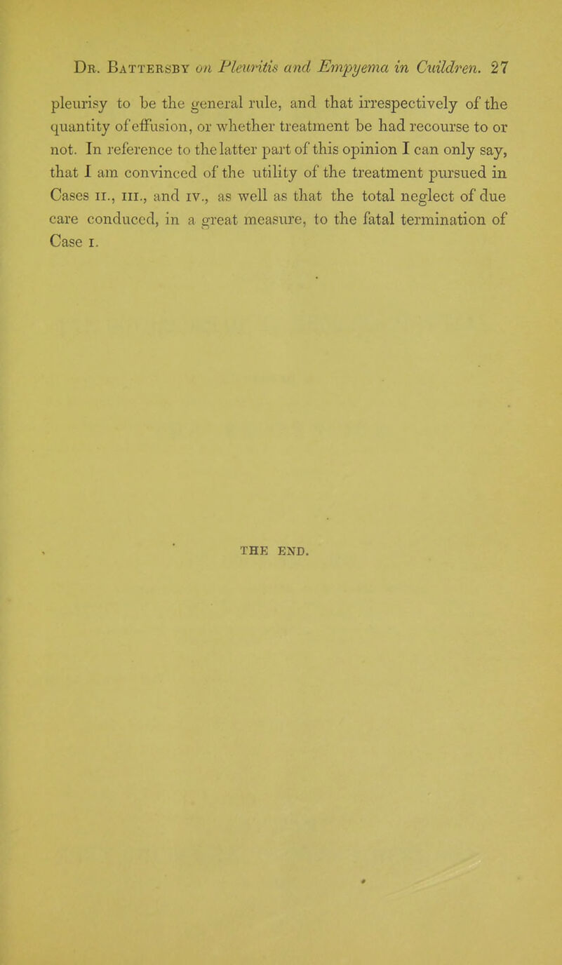 pleurisy to be the general rule, and that irrespectively of the quantity of effusion, or whether treatment be had recourse to or not . In reference to the latter part of this opinion I can only say, that I am convinced of the utility of the treatment pursued in Cases ir., in., and iv., as well as that the total neglect of due care conduced, in a great measure, to the fatal termination of Case i. THE END.