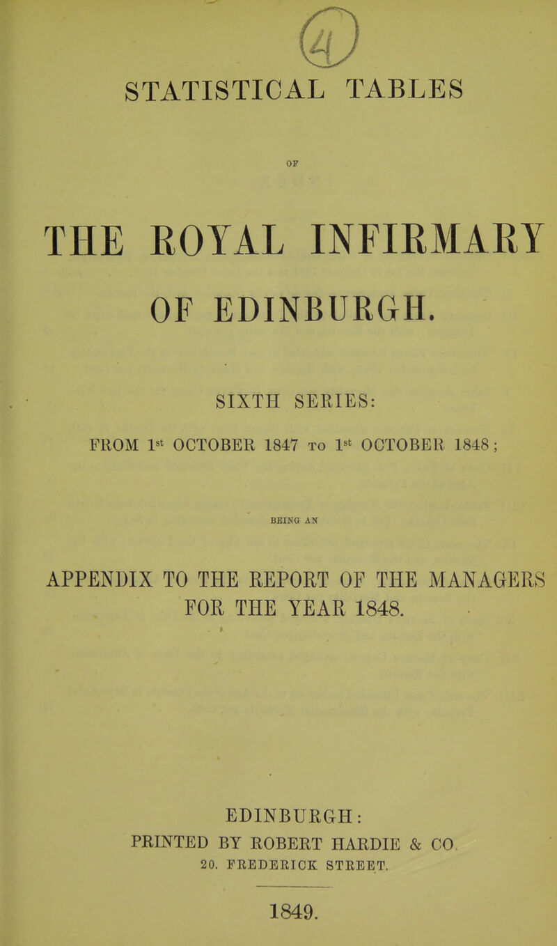 STATISTICAL TABLES OF THE ROYAL INFIRMARY OF EDINBURGH. SIXTH SERIES: FROM l«t OCTOBER 1847 to 1*^ OCTOBER 1848; BEING AN APPENDIX TO THE REPORT OF THE MANAGERS FOR THE YEAR 1848. EDINBURGH: PRINTED BY ROBERT HARDIE & CO. 20. FREDERICK STREET. 1849.