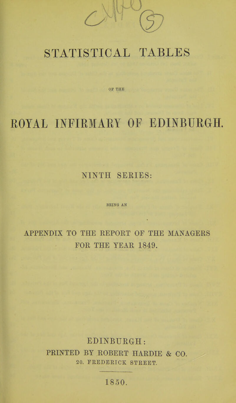 STATISTICAL TABLES OF THE ROYAL INFIRMARY OF EDINBURGH. NINTH SERIES: BEIKG AN APPENDIX TO THE REPORT OF THE MANAGERS FOR THE YEAR 1849. EDINBURGH: PRINTED BY ROBERT HARDIE & CO. 20. FREDERICK STREET. 1850.