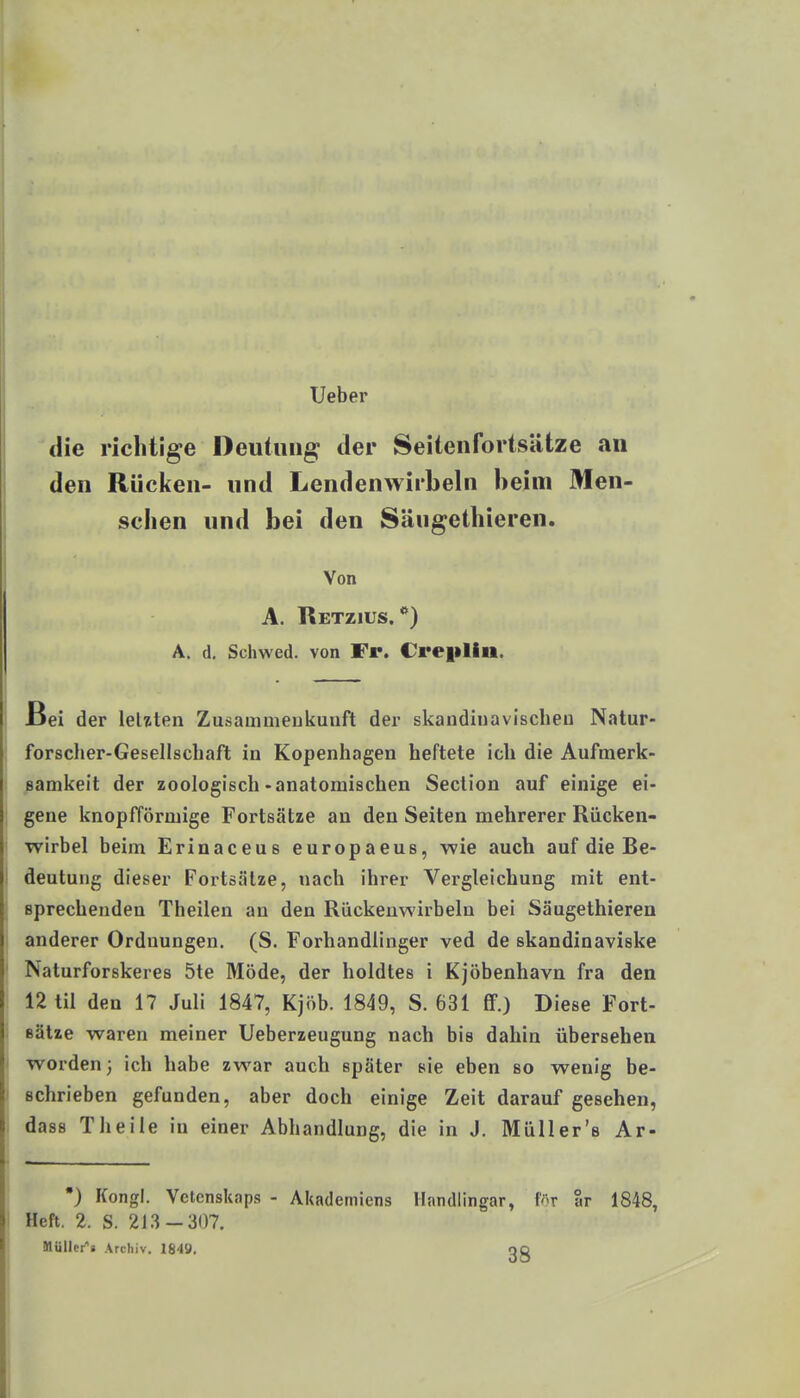 Ueber die richtige Deutung der Seitenfortsätze an den Rücken- und Lendenwirbeln beim Men- schen und bei den Sängethieren. Von A. Retzius. **) A. d. Schwed. von Fr. Creplin. JBei der leUten Zusammenkunft der skandinavischeu Natur- forsclier-Gesellschaft in Kopenhagen heftete ich die Aufmerk- Bamkeit der zoologisch-anatomischen Section auf einige ei- gene knopfförmige Fortsätze au den Seiten mehrerer Rücken- wirbel beim Erinaceus europaeus, -wie auch auf die Be- I deutung dieser Fortsätze, nach ihrer Vergleichung mit ent- sprechenden Theilen an den Rückenwirbeln bei Säugethieren anderer Ordnungen. (S. Forhandlinger ved de skandinaviske Naturforskeres 5te Möde, der holdtes i Kjöbenhavn fra den 12 til den 17 Juli 1847, Kjöb. 1849, S. 631 ff.) Diese Fort- Bätze waren meiner Ueberzeugung nach bis dahin übersehen worden; ich habe zwar auch später sie eben so wenig be- schrieben gefunden, aber doch einige Zeit darauf gesehen, dass Tlieile in einer Abhandlung, die in J. Müller's Ar- •) Kongl. Vetcnskaps - Akademiens Ilandlingar, fr ar 1848, Heft. 2. S. 213-307, Hüllet^« Archiv. 1849. OQ