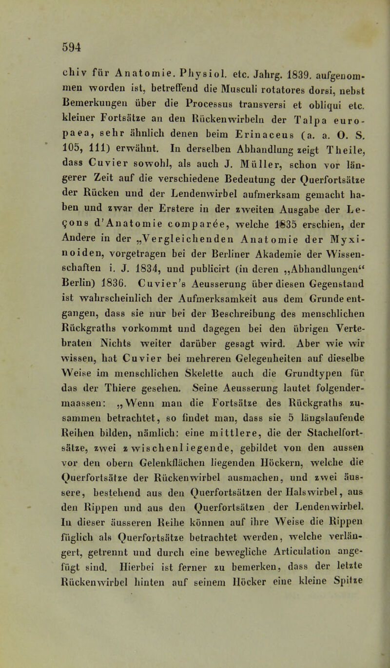 chiv für Anatomie. Physiol. etc. Jahrg. 1839, aufgenom- men worden ist, betreffend die Musculi rotatores dorei, nebst Bemerkungen über die Processus transversi et obliqui etc. kleiner Fortsätze an den Hückenwirbeln der Talpa euro- paea, sehr ähnlich denen beim Erinaceus (a. a. O. S. 105, III) erwähnt. In derselben Abhandlung zeigt Theile, dass Cuvier sowohl, als auch J. Müller, schon vor län- gerer Zeit auf die verschiedene Bedeutung der Querforlsätze der Rücken und der Lendenwirbel aufmerksam gemacht ha- ben und zwar der Eretere in der zweiten Ausgabe der Le- qona d'Anatomie comparöe, welche 1835 erschien, der Andere in der „Vergleichenden Anatomie der Myxi- noiden, vorgetragen bei der Berliner Akademie der Wissen- schaften i. J. 1834, und publicirt (in deren „Abhandlungen Berlin) 1836. Cuvier's Aeusserung über diesen Gegenstand ist wahrscheinlich der Aufmerksamkeit aus dem Grunde ent- gangen, dass sie nur bei der Beschreibung des menschlichen Rückgraths vorkommt und dagegen bei den übrigen Verte- braten Nichts weiter darüber gesagt wird. Aber wie wir wissen, hat Cuvier bei mehreren Gelegenheiten auf dieselbe Weise im menschlichen Skelette auch die Gruudtypen für das der Thiere gesehen. Seine Aeusserung lautet folgender- maassen: „Wenn man die Fortsätze des Rückgraths zu- sammen betrachtet, so findet man, dass sie 5 längslaufende Reihen bilden, nämlich: eine mittlere, die der Stachelfort- bälze, zwei zwischenliegende, gebildet von den aussen vor den obern Gelenkflächen liegenden Höckern, welche die Querfortsätze der Rückenwirbel ausmachen, und zwei äus- sere, bestehend aus den Querfortsätzen der Halswirbel, aus den Rippen und aus den Querfortsätzen der Lendenwirbel. In dieser äusseren Reihe können auf ihre Weise die Rippen füglich als Querfortsätze betrachtet werden, welche verlän- gert, getrennt und durch eine bewegliche Articulation ange- fügt sind. Hierbei ist ferner zu bemerken, dass der letzte Rückenwirbel hinten auf seinem Höcker eine kleine Spitze