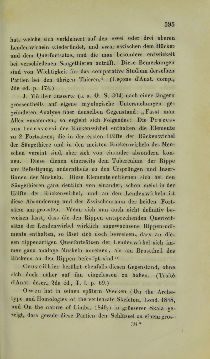 hat, welche sich verkleinert auf den zwei oder drei oberen Lendenwirbeln wiederfindet, und zwar zwischen dem Höcker und dem Querforlsatze, und die man besonders entwickelt bei verschiedenen Säugethieren antrifft. Diese Bemerkungen sind von Wichtigkeit für das comparative Studium derselben Partien bei den übrigen Thieren. (Le9on8 d'Anat. comp., 2de ed. p. 174.) J. Müller äusserte (a. a. O. S. 304) nach einer längern grossentheils auf eigene myologische Untersuchungen ge- gründeten Analyse über denselben Gegenstand: ,,Fas8t man Alles zusammen, so ergiebt sich Folgendes: Die Proces« BUS transversi der Rückenwirbel enthalten die Elemente zu 2 Fortsätzen, die in der ersten Hälfte der Rückenwirbel der Säugethiere und in den meisten Rückenwirbeln des Men- schen vereint sind, aber sich von einander absondern kön- nen. Diese dienen einerseits dem Tuberculum der Rippe zur Befestigung, anderntheils zu den Ursprüngen und Inser- tionen der Muskeln. Diese Elemente entfernen sich bei den Säugethieren ganz deutlich von einander, schon meist in der Hälfte der Rückenwirbel, und an den Lendenwirbeln ist diese Absonderung und der Zwischenraum der beiden Fort- sätze am grössten. Wenn sich nun auch nicht definitiv be- weisen lässt, dass die den Rippen entsprechenden Querfort- sätze der Lendenwirbel wirklich angewachsene Rippenrudi- mente enthalten, so lässt sich doch beweisen, dass an die- sen rippenartigen Querfortsätzen der Lendenwirbel sich im- mer ganz analoge Muskeln ansetzen, als am Brusttheil des Rückens an den Rippen befestigt sind. Cruveilhier berührt ebenfalls diesen Gegenstand, ohne sich doch näher auf ihn eingelassen zu haben. (Trail6 d'Anat. descr., 2de öd., T. L p. 69.) Owen hat in seinen spätem Werken (On the Arche- type and Homologies of the vertebrate Skeleton, Lond. 1848, und On the nature of Limbs. 1849,) in grösserer Skala ge- zeigt, dass gerade diese Partien den Schlüssel zu einem gros- 38*