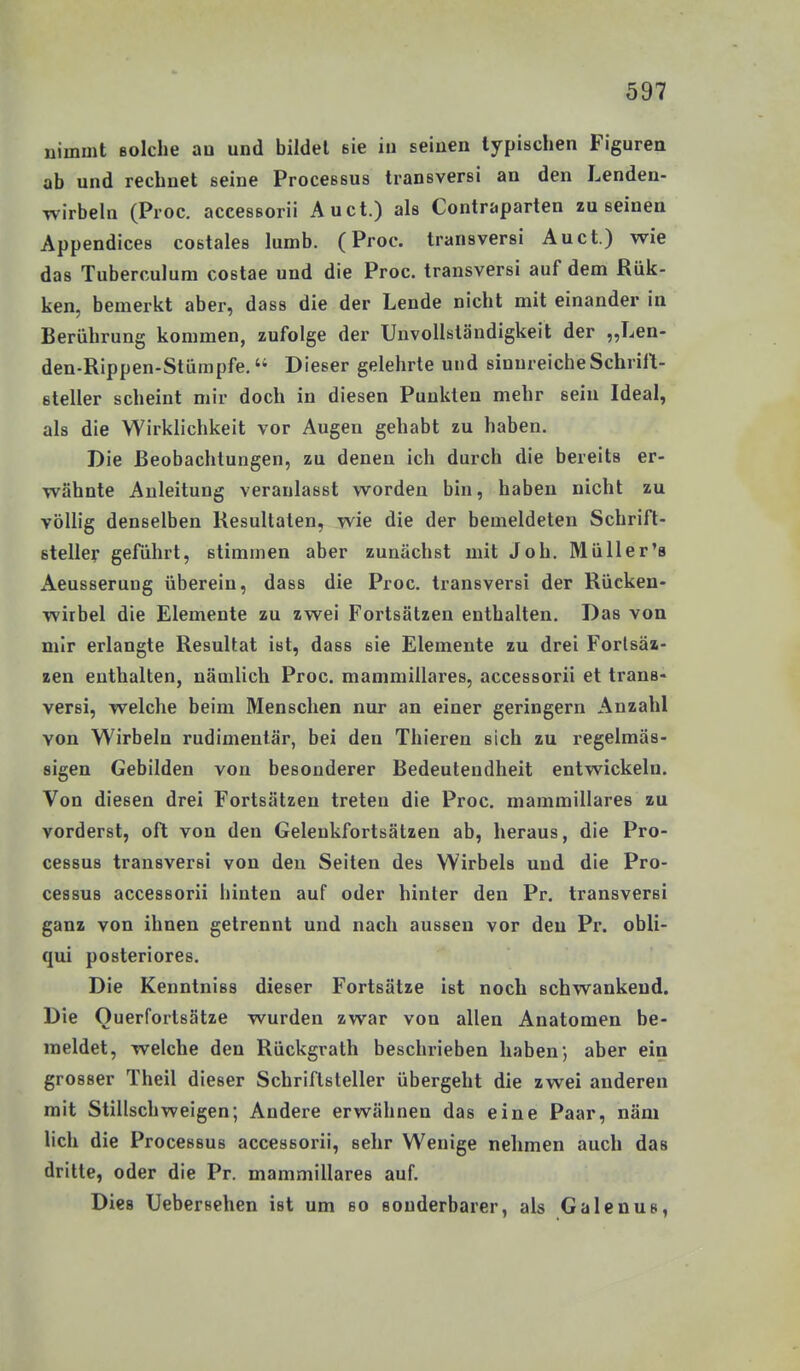 nimmt ßolche an und bildet sie in seinen typischen Figuren ab und rechnet seine Processus transversi an den Lenden- wirbeln (Proc. accessorii Au ct.) als Contraparten zu seinen Appendices costales lumb. (Proc. transversi Auct.) wie das Tuberculum costae und die Proc. transversi auf dem Rük- ken, bemerkt aber, dass die der Lende nicht mit einander in Berührung kommen, zufolge der UnvoUatändigkeit der „Len- den-Rippen-Stümpfe. Dieser gelehrte und sinnreicheSchriH- steller scheint mir doch in diesen Punkten mehr sein Ideal, als die Wirklichkeit vor Augen gehabt zu haben. Die Beobachtungen, zu denen ich durch die bereits er- wähnte Anleitung veranlasst worden bin, haben nicht zu völlig denselben Resultaten, wie die der bemeldeten Schrift- steller geführt, stimmen aber zunächst mit Job. MüUer'a Aeusserung überein, dass die Proc. transversi der Rücken- wirbel die Elemente zu zwei Fortsätzen enthalten. Das von mir erlangte Resultat ist, dass sie Elemente zu drei Forlsäx- zen enthalten, nämlich Proc. mammillares, accessorii et trans- versi, welche beim Menschen nur an einer geringem Anz ahl von Wirbeln rudimentär, bei den Thieren sich zu regelmäs- sigen Gebilden von besonderer Bedeutendheit entwickeln. Von diesen drei Fortsätzen treten die Proc. mammillares zu vorderst, oft von den Geleukfortsätzen ab, heraus, die Pro- cessus transversi von den Seiten des Wirbels und die Pro- cessus accessorii hinten auf oder hinter den Pr. transversi ganz von ihnen getrennt und nach aussen vor den Pr. obli- qui posteriores. Die Kenntniss dieser Fortsätze ist noch schwankend. Die Ouerfortsätze wurden zwar von allen Anatomen be- meldet, welche den Rückgrath beschrieben haben; aber ein grosser Theil dieser Schriftsteller übergeht die zwei anderen mit Stillschweigen; Andere erwähnen das eine Paar, näm lieh die Processus accessorii, sehr Wenige nehmen auch das dritte, oder die Pr. mammillares auf. Dies Uebersehen ist um so sonderbarer, als Galenus,