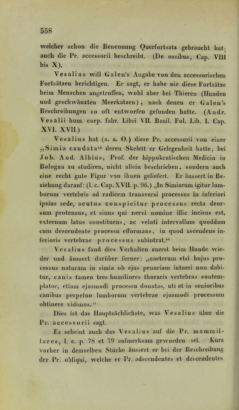 ■welcher schon die Benennung Querfortsatz gebraucht hat- auch die Pr. accessorii beschreibt. (De ossibus, Cap. VIII bis X). Vesalius will Galen's Angabe von den accessorischen Fortsätzen berichtigen. Er sagt, er habe nie diese Fortsätze beim Menschen angetroffen, Tvohl aber bei Thiereu (Hunden und geschwänzten Meerkatzen), nach denen er Galen's Beschreibungen so oft entworfen gefunden hatte. (Andr. Vesaiii hum. corp. fabr. Libri VII. Basil. Fol. Lib. I. Cap. XVI. XVII.) Vesalius hat (a. a. O.) diese Pr. accessorii von einer j,Simia caudata deren Skelett er Gelegenheit hatte, bei Job. And. Albius, Prof. der hippokratischen Medicin in Bologna zu studiren, nicht allein beschrieben, sondern auch eine recht gute Figur von iliuen geliefert. Er äussert in Be- ziehung darauf: (1. c. Cap. XVII. p. 96.) „In Simiarum igitur lura- borum vertebris ad radicem trausversi processus in inferiorl ipsius sede, acutus couspicitur processus recta deor- suin protensuB, et sinus qui nervi nomine illic incisus est, externum latus conslituens, ac veluti intervallum quoddam cum descendente processu efformans, in quod ascendens iu- ferioris vertebrae processus subiutrat. Vesalius fand dies Verhallen zuerst beim Hunde wie- der und äussert darüber ferner: „caeterum elsi hujus pro- cessus naturam in simia ob ejus penuriam iutueri nou dabi- tur, canis tarnen tres humiliores thoracis verlebras contem- plalor, etiam ejusmodi processu donatas, uti et in seuioribus canibus perpeluo lumborum vertebrae ejusmodi processum oblinere vidimus.'* Dies ist das Hauptsächlichste, was Vesalius über die Pr. accessorii sagt. Es scheint auch das Vesalius auf die Pr. manimil- lares, 1. c. p. 78 et 79 aufmerksam geworden sei. Kurz vorher in demselben Stücke äussert er bei der Beschreibung der Pr. obliqui, welche er Pr. adsccndeutes et desceudeutes