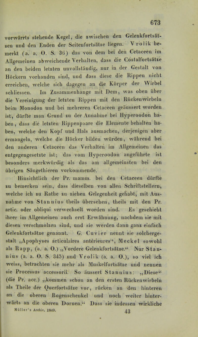 vorwärrts stehende Kegel, die zwischen den Gelenkfortsät- zen und den Enden der Seiteufortsätze liegen. Vrolik be- merkt (a. a. O. S. 36) das von dem bei den Cetaceen im Allgemeinen abweichende Verhalten, dass die Costalfortsätze an den beiden letzten unvollständig, nur in der Gestalt von Höckern vorhanden sind, und dass diese die Rippen nicht erreichen, welche sich dagegen an die Körper der Wirbel schliessen. Im Zusammenhange mit Dem, was oben über die Vereinigung der letzten Rippen mit den Rückenwirbeln beim Monodon und bei mehreren Celaceen geäussert worden ist, dürfte man Grund zu der Annahme bei Hyperoodon ha- ben, dass die letzten Rippenpaare die Elemente behalten ha- ben, welche den Kopf und Hals ausmachen, derjenigen aber ermangeln, welche die Höcker bilden würden, während bei den anderen Cetaceen das Verhalten im Allgemeinen das entgegengesetzte ist; das vom Hyperoodon angeführte ist besonders merkwürdig als das am allgemeinsten bei den übrigen Säugethieren vorkommende. Hinsichtlich der Pr. mamm. bei den Cetaceen dürfte zu bemerken sein, dass dieselben von allen Schriftstellern, welche ich zu Rathe zu ziehen Gelegenheit gehabt, mit Aus- nahme von Stannius theils übersehen, theils mit den Pr. artic. oder obliqui verwechselt worden sind. Es geschieht ihrer im Allgemeinen auch erst Erwähnung, nachdem sie mit diesen verschmolzen sind, und sie werden dann ganz einfach Gelenkfortsätze genannt. G. Cuvier nennt sie solcherge- stalt „Apophyses articulaires anterieures, Meckel sowohl als Rapp, (a. a. O.) ,,Vordere Gelenkfortsätze. Nur Stan- nius (a. a. O. S. 345) und Vrolik (a. a. O.), so viel ich weiss, betrachten sie mehr als Muskelfortsätze und nennen sie Processus accessorii. So äussert Stannius: „Diese (die Pr. acc.) ,,kommen schon an den ersten Rückenwirbeln als Theile der Querfortsätze vor, rücken an den hinteren an die oberen Rogenschenkel und noch weiter hinter- wärts an die oberen Dornen. Dass sie indessen wirkliche Müll er's Archiv. 1849. 40
