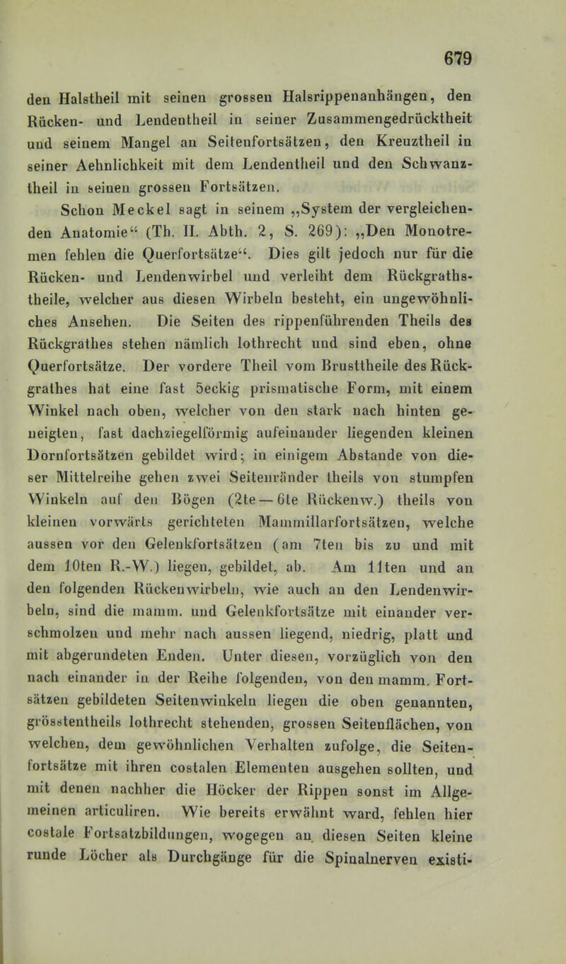 den Halstheil mit seinen grossen Halsrippenanhängen, den Rücken- und ]^endentheil in seiner Zusammengedrücktheit und seinem Mangel an Seitenfortsätzen, den Kreuztheil in seiner Aehnlichkeit mit dem Lendentheil und den Schwanz- theil in seinen grossen Fortsätzen. Schon Meckel sagt in seinem „System der vergleichen- den Anatomie (Th. II. Abth. 2, S. 269): „Den Monotre- men fehlen die Querfortsätze. Dies gilt jedoch nur für die Rücken- und Lendenwirbel imd verleiht dem Rückgraths- theile, welcher aus diesen Wirbeln besteht, ein ungewöhnli- ches Ansehen. Die Seiten des rippenführenden Theils des Rückgrathes stehen nämlich lothrecht und sind eben, ohne Querfortsätze. Der vordere Theil vom Brusttheile des Rück- grathes hat eine fast 5eckig prismatische Form, mit einem Winkel nach oben, welcher von den slaxk nach hinten ge- neigten, fast dachziegelförmig aufeinander liegenden kleinen Dornfortsätzen gebildet wird; in einigem Abstände von die- ser Mittelreihe gehen zwei Seitenränder theils von stumpfen Winkeln auf den Bögen (2te — 6te Rückenw.) theils von kleinen vorwärts gerichteten Mammillarfortsätzen, welche aussen vor den Gelenkfortsätzen (am 7ten bis zu und mit dem loten R.-W.) liegen, gebildet, ab. Am Ilten und an den folgenden Rückenwirbeln, wie auch an den Lendenwir- beln, sind die mamm. und Gelenkfortsätze mit einander ver- schmolzen und mehr nach aussen liegend, niedrig, platt und mit abgerundeten Enden. Unter diesen, vorzüglich von den nach einander in der Reihe folgenden, von den mamm. Fort- sätzen gebildeten Seitenwiukeln liegen die oben genannten, grösritentheils lothrecht stehenden, grossen Seitenflächen, von welchen, dem gewöhnlichen Verhalten zufolge, die Seiten- fortsätze mit ihren costalen Elementen ausgehen sollten, und mit denen nachher die Höcker der Rippen sonst im Allge- meinen articuliren. Wie bereits erwähnt ward, fehlen hier costale Fortsatzbildungen, wogegen au diesen Seiten kleine runde Löcher als Durchgänge für die Spinalnerven Ciieti-