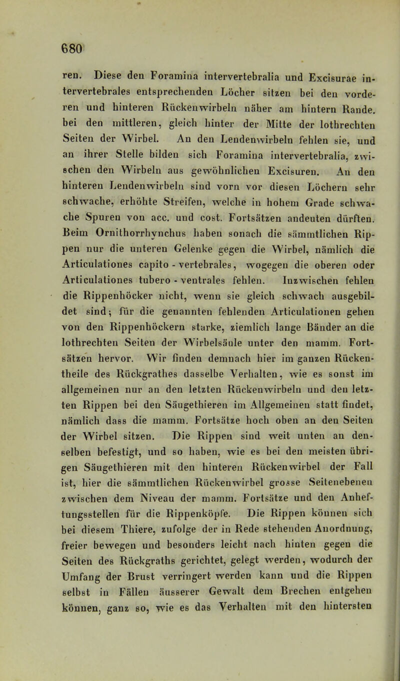 ren. Diese den Foramina intervertebralia und Excißurae in- tervertebrales entsprechenden Löcher sitzen bei den vorde- ren und hinteren Rückenwirbeln näher am hintern Rande, bei den mittleren, gleich hinter der Mitte der lothrechten Seiten der Wirbel. An den Lendenwirbeln fehlen sie, und an ihrer Stelle bilden sich Foramina intervertebralia, zwi- schen den Wirbeln aus gewöhnlichen Excisuren. An den hinleren Lendenwirbeln sind vorn vor diesen Löchern sehr schwache, erhöhte Streifen, weiche in hohem Grade schwa- che Spuren von acc. und cost. Fortsätzen andeuten dürften. Beim Ornithorrhynchus haben sonach die sämmtlichen Rip- pen nur die unteren Gelenke gegen die Wirbel, nämlich die Articulationes capito - vertebrales, wogegen die oberen oder Articulationes tubero - ventrales fehlen. Inzwischen fehlen die Rippenhöcker nicht, wenn sie gleich schwach ausgebil- det sind; für die genannten fehlenden Articulalionen gehen von den Rippenhöckern starke, ziemlich lange Bänder an die lothrechten Seiten der Wirbelsäule unter den mamm. Fort- sätzen hervor. Wir finden demnach hier im ganzen Rücken- theile des Rückgrathes dasselbe Verhalten, wie es sonst im allgemeinen nur an den letzten Rückenwirbeln und den letz- ten Rippen bei den Säugethiereu im Allgemeinen statt findet, nämlich dass die mamm. Fortsätze hoch oben an den Seiten der Wirbel sitzen. Die Rippen sind weit unten an den- selben befestigt, und so haben, wie es bei den meisten übri- gen Säugethiereu mit den hinteren Rückenwirbel der Fall ist, hier die sämmtlichen Rückenwirbel grosse Seitenebenen zwischen dem Niveau der mamm. Fortsätze und den Anhef- tungsstellen für die Rippenköpfe. Die Rippen können sich bei diesem Thiere, zufolge der in Rede stehenden Anordnung, freier bewegen und besonders leicht nach hinten gegen die Seiten des Rückgraths gerichtet, gelegt werden, wodurch der Umfang der Brust verringert werden kann und die Rippen selbst in Fällen äusserer Gewalt dem Brechen entgehen können, ganz bo, wie es das Verhalten mit den hintersten