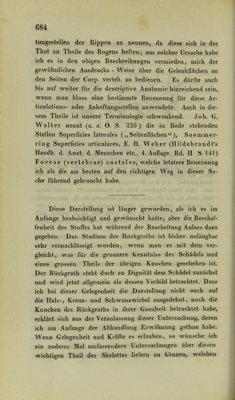 tungsßtellen der Rippen zu nennen, da diese sich in der That an Theile des Bogens heften; aus solcher Ursache habe ich es in den obigen Beschreibungen vermieden, mich der gewöhnlichen Ausdrucks - Weise über die Gelenkflächen au den Seiten der Corp. verteb. zu bedienen. Es dürfte auch bis auf weiter für die descriptive Anatomie hinreichend sein, wenn man bloss eine bestimmte Benennung für diese Ar- ticulatious- oder Anheftungsstellen auwendete. Auch in die- sem Theile ist unsere Terminologie schwankend. Job. G. Walter nennt (a. a. O. S. 226) die in Rede stehenden Stellen Superficies laterales („Seitenflächen), Soemmer- ring Superficies articulares, E. H. Weber (Hildebrandt's Handb. d. Anat. d. Menschen etc., 4. Auflage. Bd. II S. 141) Foveae (vertebrae) costales, welche letztere Benennung ich als die am besten auf den richtigen Weg in dieser Sa- che führend gebraucht habe. Diese Darstellung ist länger geworden, als ich es im Anfange beabsichtigt und gewünscht hatte; aber die Beschaf- fenheit des Stoffes hat während der Bearbeitung Anlass dazu gegeben. Das Studium des Rückgraths ist bisher unläugbar sehr vernachlässigt worden, wenn man es mit dem ver- gleicht, was für die genauere Kenntniss des Schädels und eines grossen Theils der übrigen Knochen geschehen ist. Der Rückgrath steht doch an Dignilät dem Schädel zunächst und wird jetzt allgemein als dessen Vorbild betrachtet. Dass ich bei dieser Gelegenheit die Darstellung nicht auch auf die Hals-, Kreuz- und Schwanzwirbel ausgedehnt, noch die Knochen des Rückgraths in ihrer Ganzheit betrachtet habe, erklärt sich aus der Veranlassung dieser Untersuchung, deren ich am Anfange der Abhandlung Erwähnung gethan habe. Wenn Gelegenheit und Kräfte es erlauben, so wünsche ich ein anderes Mal umfassendere Untersuchungen über diesen wichtigen Theil des Skelettes liefern zu können, welchen