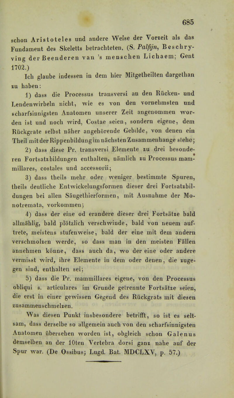 schon Aristoteles und andere Weise der Vorzeit als das Fundament des Skeletts betrachteten, {ß. Palfijn, Beschry- ving derßeenderen van 's menschen Lichaem; Gent 1702.) Ich glaube indessen in dem hier Mitgetheilten dargethan zu haben: 1) dass die Processus transversi an den Rücken- und Lendenwirbeln nicht, wie es von den vornehmsten und scharfsinnigsten Anatomen unserer Zeit angenommen wor- den ist und noch wird, Costae seien, sondern eigene, dem Rückgrate selbst näher angehörende Gebilde, von denen ein Theil mitderRippenbildungimnächstenZusammenhange stehe; 2) dass diese Pr. transversi Elemente zu drei besonde- ren Fortsatzbildungen enthalten, nämlich zu Processus mam- millares, costales und accessorii; 3) dass theils mehr oder weniger bestimmte Spuren, theils deutliche Entwickelungsformen dieser drei Fortsatzbil- dungen bei allen Säugethierformen, mit Ausnahme der Mo- notremata, vorkommen} 4) dass der eine od erandere dieser drei Forlsätze bald allmählig, bald plötzlich verschwinde, bald von neuem auf- trete, meistens stufenweise, bald der eine mit dem andern verschmolzen werde, so dass man in den meisten Fällen annehmen könne, dass auch da, wo dereine oder andere vermisst wird, ihre Elemente in dem oder denen, die zuge- gen sind, enthalten sei; 5) dass die Pr. mammillares eigene, von den Processus obliqui s. articulares im Grunde gelrennte Fortsätze seien, die erst in einer gewissen Gegend des Rückgrats mit diesen zusammenschmelzen. Was diesen Punkt insbesondere betrifft, so ist es selt- sam, dass derselbe so allgemein auch von den scharfsinnigsten Anatomen übersehen worden ist, obgleich schon Galenus demselben an der lOten Vertebra dorsi ganz nahe auf der Spur war. (De Ossibus; Lugd. Bat. MDCLXV, p. 57.)