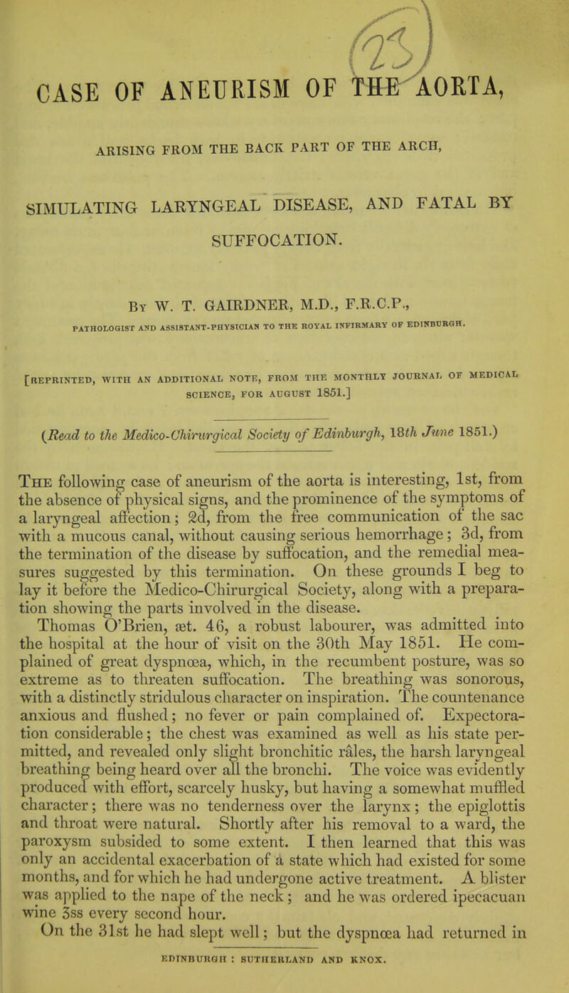 CASE OF ANEURISM OF TH&AOETA, ARISING FROM THE BACK PART OF THE ARCH, SIMULATING LARYNGEAL DISEASE, AND FATAL BY SUFFOCATION. By W. T. GAIRDNER, M.D., F.R.C.P., PATHOLOGIST ASD A8S18TANT.PHY8ICIAS TO THE ROYAL INFIRMARY OF EDUmBRGH. [repbinted, with an additional note, from the monthly joubnal of medicai. science, for august 1851.] i^Read to the Medico-Chirurgical Society of Edinburgh, ISth June 1851.) The following case of aneurism of the aorta is interesting, 1st, from the absence of physical signs, and the prominence of the symptoms of a laryngeal affection; 2d, from the free communication of the sac with a mucous canal, without causing serious hemorrhage; 3d, from the termination of the disease by suffocation, and the remedial mea- sures suggested by this termination. On these grounds I beg to lay it before the Medico-Chirurgical Society, along with a prepara- tion showing the parts involved in the disease. Thomas O'Brien, ast. 46, a robust labourer, was admitted into the hospital at the hour of visit on the 30th May 1851. He com- plained of great dyspnoea, which, in the recumbent posture, was so extreme as to threaten suffocation. The breathing was sonorous, with a distinctly stridulous character on inspiration. The countenance anxious and flushed; no fever or pain complained of. Expectora- tion considerable; the chest was examined as well as his state per- mitted, and revealed only slight bronchitic rales, the harsh laryngeal breathing being heard over all the bronchi. The voice was evidently produced with effort, scarcely husky, but having a somewhat muffled character; there was no tenderness over the larynx; the epiglottis and throat were natural. Shortly after his removal to a ward, the paroxysm subsided to some extent. I then learned that this was only an accidental exacerbation of a state which had existed for some months, and for which he had undergone active treatment. A blister was applied to the nape of the neck; and he was ordered ipecacuan wine 3ss every second hour. On the 31st he had slept well; but the dyspnoea had returned in EDINBURGH : SUTHERLAND AND KNOX.