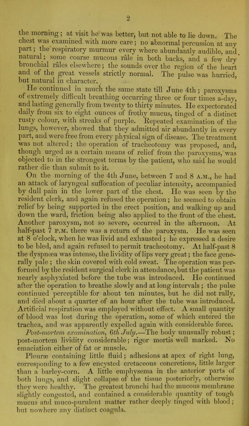 the morning; at visit he was better, but not able to lie down. The chest was examined with more care; no abnormal percussion at any part; the respiratory murmur every where abundantly audible, and natural; some coarse mucous rale in both backs, and a fe\v dry' bronchial rales elsewhere; the sounds over the region of the heart and of the great vessels strictly normal. The pulse was hurried, but natural in character. He continued in much the same state till June 4th; paroxysms of extremely difficult breathing occurring three or four times a-day, and lasting generally from twenty to thirty minutes. He expectorated daily from six to eight ounces of frothy mucus, tinged of a distinct rusty colour, with streaks of purple. Eepeated examination of the lungs, however, showed that they admitted air abundantly in every part, and were free from every physical sign of disease. The treatment was not altered; the operation of tracheotomy was proposed, and, though urged as a certain means of relief from the paroxysms, was objected to in the strongest terms by the patient, who said he would rather die than submit to it. On the morning of the 4th June, between 7 and 8 A.M., he had an attack of laryngeal suffocation of peculiar intensity, accompanied by dull pain in the lower part of the chest. He was seen by the resident clerk, and again refused the operation ; he seemed to obtain relief by being supported in the erect position, and walking up and down the ward, friction being also applied to the front of the chest. Another paroxysm, not so severe, occurred in the afternoon. At half-past 7 p.m. there was a return of the paroxysm. He was seen at 8 o'clock, when he was livid and exhausted ; he expressed a desire to be bled, and again refused to permit tracheotomy. At half-past 8 the dyspnoea was intense, the lividity of lips very great; the face gene- rally pale ; the skin coA^ered with cold sweat. The operation was per- formed by the resident surgical clerk in attendance, but the patient was nearly asphyxiated before the tube was introduced. He continued after the operation to breathe slowly and at long intervals ; the pulse continued perceptible for about ten minutes, but he did not rally, and died about a quarter of an hour after the tube was introduced. Artificial respiration was employed without effect. A small quantity of blood was lost during the operation, some of which entered the trachea, and was apparently expelled again with considei'able force. Post-mortem examination, 6th July.—The body unusually robust; post-mortem lividity considerable; rigor mortis well marked. No emaciation either of fat or muscle. Pleuras containing little fluid; adhesions at apex of right lung, corresponding to a few encysted cretaceous concretions, little larger than a barley-corn. A little emphysema in the anterior parts of both lungs, and slight collapse of the tissue posteriorly, otherwise they were healthy. The greatest bronchi had the mucous membrane slightly congested, and contained a considerable quantity of tough mucus and muco-purulent matter rather deeply tinged with blood ; but nowhere any distinct coagula.