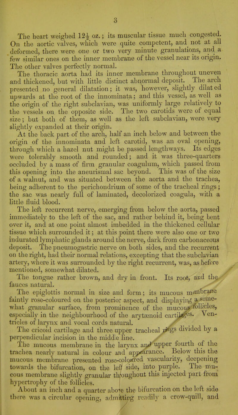 The heart weighed 12^ oz.; its muscular tissue much congested. On the aortic valves, which were quite competent, and_ not at all deformed, there were one or two very minute granulations, and a few similar ones on the inner membrane of the vessel near its origin. The other valves perfectly normal. The tlioracic aorta had its inner membrane throughout uneven and thickened, but with little distinct abnormal deposit. The arch presented no general dilatation; it was, however, slightly dilated upwards at the root of the innominata; and this vessel, as well as the origin of the right subclavian, was uniformly large relatively to the vessels on the opposite side. The two carotids were of equal size; but both of them, as well as the left subclavian, were very slightly expanded at their origin. At the back part of the arch, half an inch below and between the origin of the innominata and left carotid, was an oval opening, through which a hazel nut might be passed lengthways. Its edges were tolerably smooth and rounded; and it was three-quarters occluded by a mass of firm granular coagulum, which passed from this opening into the aneurismal sac beyond. This was of the size of a walnut, and was situated between the aorta and the trachea, being adherent to the perichondrium of some of the tracheal rings; the sac was nearly full of laminated, decolorized coagula, with a little fluid blood. The left recurrent nerve, emerging from below the aorta, passed immediately to the left of the sac, and rather behind it, being bent over it, and at one point almost imbedded in the thickened cellular tissue which surrounded it; at this point there were also one or two indurated lymphatic glands around the nerve, dark from carbonaceous deposit. The pneumogastric nerve on both sides, and the recurrent on the right, had their normal relations, excepting that the subclavian artery, where it was surrounded by the right recurrent, was, as before mentioned, somewhat dilated. The tongue rather brown, and dry in front. Its root, and th^ fauces natural. >^ The epiglottis normal in size and form; its mucous m«nihrane faintly rose-coloured on the posterior aspect, and displaying a some- what granular surface, fi'om prominence of the mucoua^oh^cles, especially in the neighbourhood of the arytasnoid cartU^s. Ven- tricles of larynx and vocal cords natural, y^^. The cricoid cartilage and three upper tracheal u^^s divided by a perpendicular incision in the middle line. The mucous membrane in the larynx ai}d upper fourth of the trachea nearly natural in colour and appearance. Below this the mucous membrane presented rose-coloitred vasculai'ity, deepening towards the bifurcation, on the lef/ side, into purple. The mu- cous membrane slightly granular throughout this injected part from hypertrophy of the follicles. j About an inch and a quarter abo'te the bifurcation on the loft side there was a circular opening, admitting readily a crow-quill, and