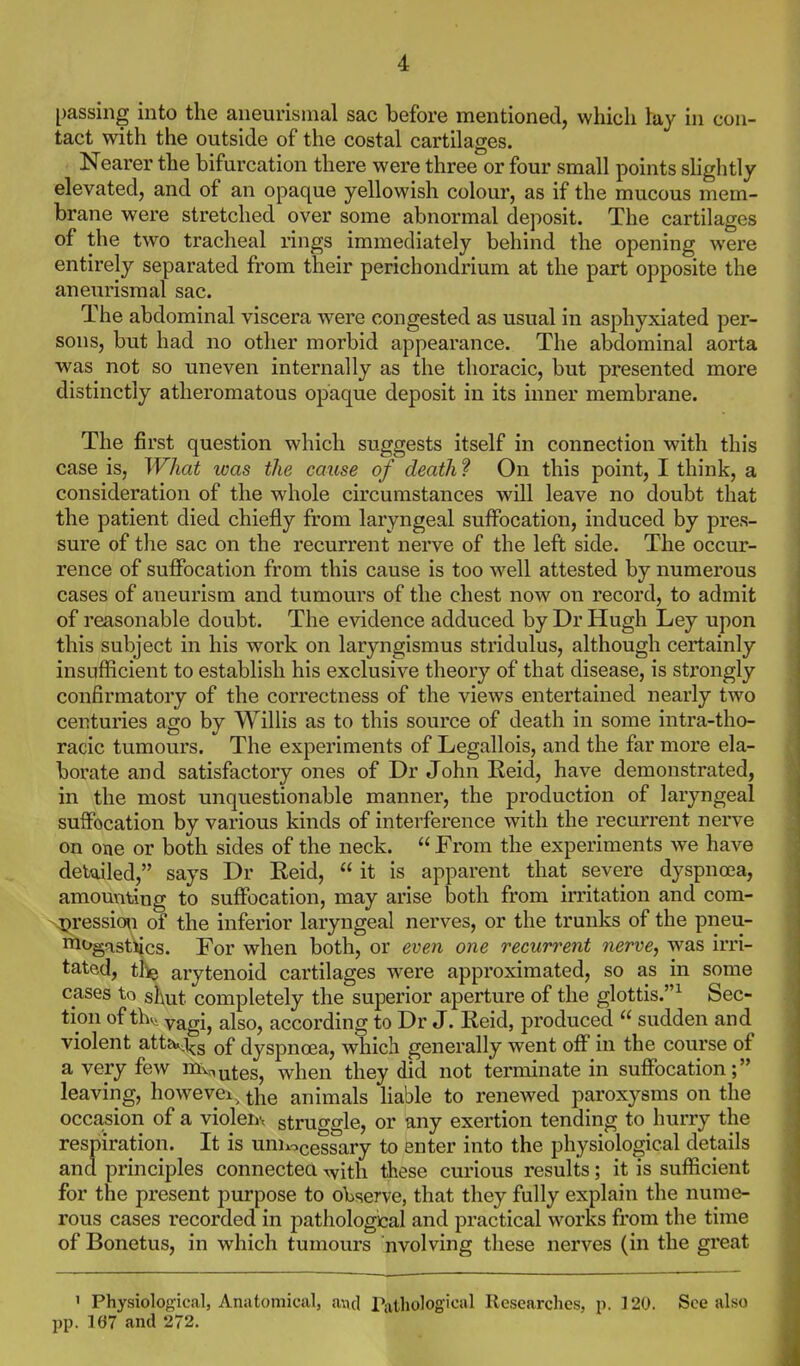 passing into the aneurismal sac before mentioned, which lay in con- tact with the outside of the costal cartilages. Nearer the bifurcation there were three or four small points shghtly elevated, and of an opaque yellowish colour, as if the mucous mem- brane were stretched over some abnormal deposit. The cartilages of the two tracheal rings immediately behind the opening were entirely separated from their perichondrium at the part opposite the aneurismal sac. The abdominal viscera were congested as usual in asphyxiated per- sons, but had no other morbid appearance. The abdominal aorta was not so uneven internally as the thoracic, but presented more distinctly atheromatous opaque deposit in its inner membrane. The first question which suggests itself in connection with this case is, What was the cause of death ? On this point, I think, a consideration of the wdiole circumstances will leave no doubt that the patient died chiefly from laryngeal suffocation, induced by pres- sure of the sac on the recurrent nerve of the left side. The occur- rence of suJBFocation from this cause is too well attested by numerous cases of aneurism and tumours of the chest now on record, to admit of reasonable doubt. The evidence adduced by Dr Hugh Ley upon this subject in his work on laryngismus stridulus, although certainly insufficient to establish his exclusive theory of that disease, is strongly confirmatory of the correctness of the views entertained nearly two centuries ago by Willis as to this source of death in some intra-tho- racic tumours. The experiments of Legallois, and the far more ela- borate and satisfactory ones of Dr John Eeid, have demonstrated, in the most unquestionable manner, the production of laryngeal suffocation by various kinds of interference with the recurrent nerve on one or both sides of the neck.  From the experiments we have detailed, says Dr Reid,  it is apparent that severe dyspnoea, amounting to suffocation, may arise both from irritation and com- -4?ression of the inferior laryngeal nerves, or the trunks of the pneu- iT^ogastiics. For when both, or even one recurrent nerve, was irri- tated, tlie arytenoid cartilages were approximated, so as in some cases to shut completely the superior aperture of the glottis.^ Sec- tion of thv> yagij also, according to Dr J. Reid, produced  sudden and violent atta^i^g of dyspnoea, which generally went off in the course of a very few mv^^^tes, when they did not terminate in suffocation; leaving, howevei, the animals liable to renewed paroxysms on the occasion of a violent struggle, or any exertion tending to hurry the respiration. It is uniiocessary to enter into the physiological details and principles connected \vith these curious results; it is sufficient for the present purpose to oWrve, that they fully explain the nume- rous cases recorded in pathological and practical works from the time of Bonetus, in which tumours nvolving these nerves (in the great ' Physiological, Anatomical, a\\cl Pathological Researches, \}. 120. See also pp. 167 and 272.