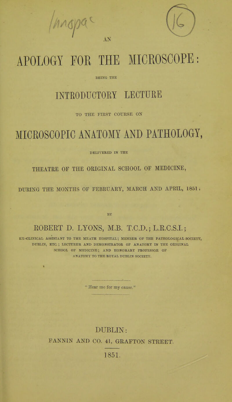 AN APOLOGY FOR THE MICROSCOPE: BEING THE INTRODUCTOEY LECTURE TO THE FIRST COURSE OX MICROSCOPIC ANATOMY AND PATHOLOGY, DELIVERED IN THE THEATRE OF THE ORIGINAL SCHOOL OF MEDICINE, DUEING THE MONTHS OF FEBEUARY, MAECH AND APRIL, 1851 ; ROBERT D. LYONS, M.B. T.C.D.; L.R.C.S.I.; KX-.CLINICAL ASSrSTANT TO THE MEATH HOSPITAI,; MEMBER OF THE PATHOLOGICAL SOCIETT, DUBLIN, ETC.; LECTUHER AND DEMONSTEATOE OF ANATOMY IN THE ORIGINAL SCHOOL OF MEDICINE; AND HONOllABT rBOFESSOR OF ANATOMY TO THE EOYAL DUBLIN SOCIETY.  Hear mc for my cause. DUBLIN: FANNIN AND CO. 41, GRAFTON STREET. 185L