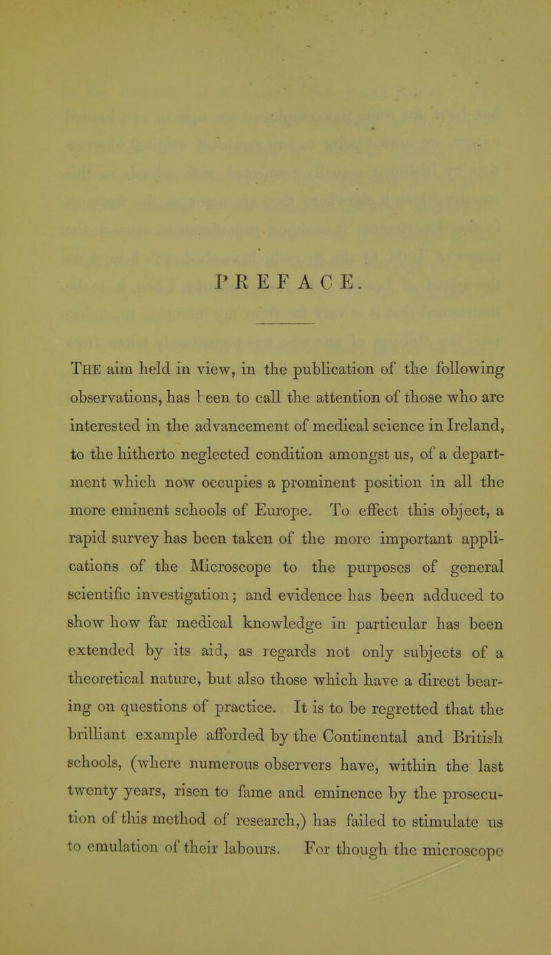 PREFACE. The aim held in view, in tlie publication of the following observations, has leen to call the attention of those who are interested in the advancement of medical science in Ireland, to the hitherto neglected condition amongst us, of a depart- ment which now occupies a prominent position in all the more eminent schools of Europe. To effect this object, a rapid survey has been taken of the more important appli- cations of the Microscope to the purposes of general scientific investigation; and evidence has been adduced to show how far medical knowledge in particular has been extended by its aid, as regards not only subjects of a theoretical nature, but also those which have a direct bear- ing on questions of practice. It is to be regretted that the biilliant example afforded by the Continental and British schools, (where numerous observers have, within the last twenty years, risen to fame and eminence by the prosecu- tion of this method of research,) has failed to stimulate us to emulation of their labours. For though the microscope