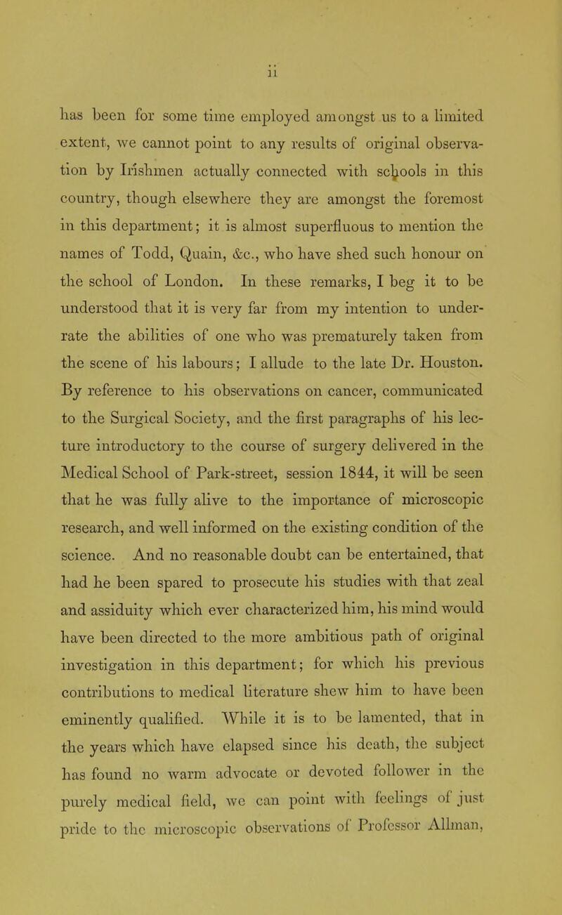 lias been for some time emjjloyed amongst us to a limited extent, we cannot point to any results of original observa- tion by Irishmen actually connected with schools in this country, though elsewhere they are amongst the foremost in this department; it is almost superfluous to mention the names of Todd, Quain, &c., who have shed such honour on the school of London. In these remarks, I beg it to be understood that it is very far from my intention to under- rate the abilities of one who was prematurely taken from the scene of his labours; I allude to the late Dr. Houston. By reference to his observations on cancer, communicated to the Surgical Society, and the first paragraphs of his lec- ture introductory to the course of surgery delivered in the Medical School of Park-street, session 1844, it will be seen that he was fully alive to the importance of microscopic research, and well informed on the existing condition of the science. And no reasonable doubt can be entertained, that had he been spared to prosecute his studies with that zeal and assiduity which ever characterized him, his mind would have been directed to the more ambitious path of original investigation in this department; for which his previous contributions to medical literature shew him to have been eminently qualified. While it is to be lamented, that in the years which have elapsed since his death, the subject has found no warm advocate or devoted follower in the purely medical field, we can point with feelings ol'just pride to the microscopic observations oi' Professor Alhnan,