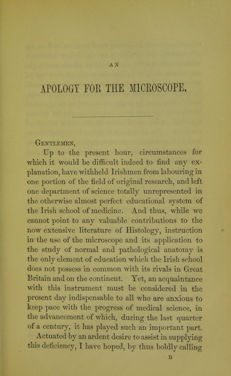 AN APOLOGY FOR THE MICROSCOPE. Gentlemen, Up to the present hour, circumstances for which it would be difficult indeed to find any ex- planation, have withheld Irishmen from labouring in one portion of the field of original research, and left one department of science totally unrepresented in the otherwise almost perfect educational system of the Irish school of medicine. And thus, while we cannot point to any valuable contributions to the now extensive literature of Histology, instruction in the use of the microscope and its application to the study of normal and pathological anatomy is the only element of education which the Irish school does not possess in common with its rivals in Great Britain and on the continent. Yet, an acquaintance with this instrument must be considered in the present day indispensable to all who are anxious to keep pace with the progress of medical science, in the advancement of which, during the last quarter of a century, it has played such an important part. Actuated by an ardent desire to assist in supplying this deficiency, I have hoped, l)y thus boldly calling B