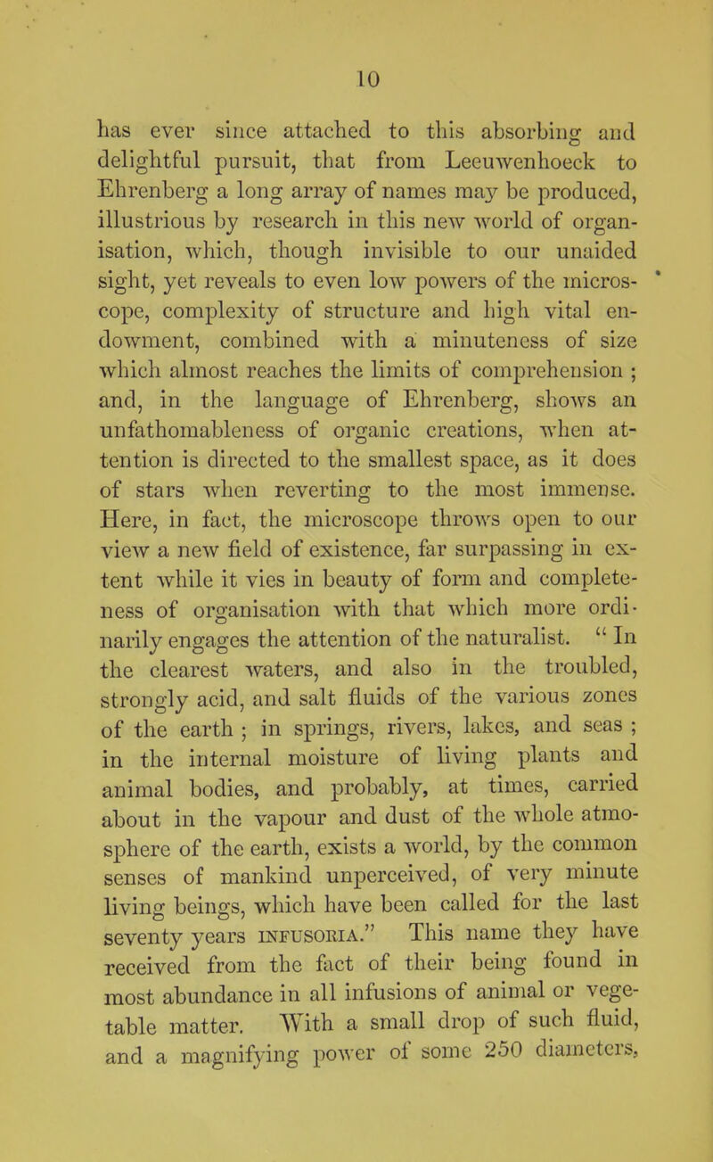 has ever since attached to this absorbiiio^ and delightful pursuit, that from Leeuwenhoeck to Ehrenberg a long array of names may be produced, illustrious by research in this new world of organ- isation, which, though invisible to our unaided sight, yet reveals to even low powers of the micros- cope, complexity of structure and high vital en- dowment, combined with a minuteness of size which almost reaches the limits of comprehension ; and, in the language of Ehrenberg, shows an unfathomableness of organic creations, when at- tention is directed to the smallest space, as it does of stars when reverting to the most immense. Here, in fact, the microscope throws open to our view a new field of existence, far surpassing in ex- tent while it vies in beauty of form and complete- ness of organisation with that which more ordi- narily engages the attention of the naturalist.  In the clearest waters, and also in the troubled, strongly acid, and salt fluids of the various zones of the earth ; in springs, rivers, lakes, and seas ; in the internal moisture of living plants and animal bodies, and probably, at times, carried about in the vapour and dust of the whole atmo- sphere of the earth, exists a world, by the common senses of mankind unperceived, of very minute living beings, which have been called for the last seventy years infusoria. This name they have received from the fact of their being found in most abundance in all infusions of animal or vege- table matter. With a small drop of such fluid, and a magnifying power of some 250 diameters,