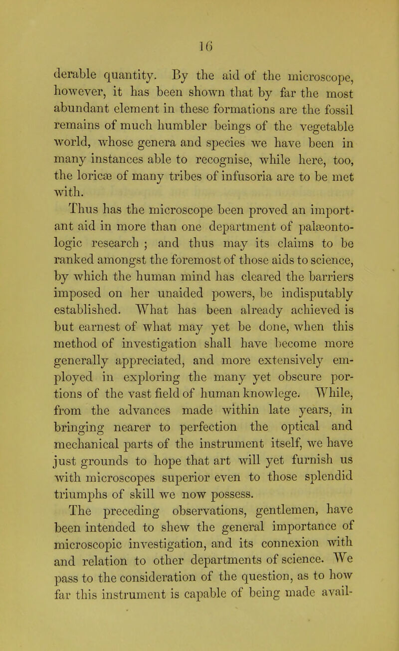 1() denible quantity. By the aid of the microscope, however, it has been shown that by far the most abundant element in these formations are the fossil remains of much humbler beings of the vegetable world, w^hose genera and species we have been in many instances able to recognise, while here, too, the loricEB of many tribes of infusoria are to be met with. Thus has the microscope been proved an import- ant aid in more than one department of pala3onto- logic research ; and thus may its claims to be ranked amongst the foremost of those aids to science, by which the human mind has cleared the barriers imposed on her unaided powers, be indisputably established. What has been already achieved is but earnest of what may yet be done, when this method of investigation shall have become more generally appreciated, and more extensively em- ployed in exploring the many yet obscure por- tions of the vast field of human knowlege. While, from the advances made within late years, in bringing nearer to perfection the optical and mechanical parts of the instrument itself, we have just grounds to hope that art will yet furnish us with microscopes superior even to those splendid triumphs of skill we now possess. The preceding observations, gentlemen, have been intended to shew the general importance of microscopic investigation, and its connexion with and relation to other departments of science. We pass to the consideration of the question, as to how far this instrument is capable of being made avail-