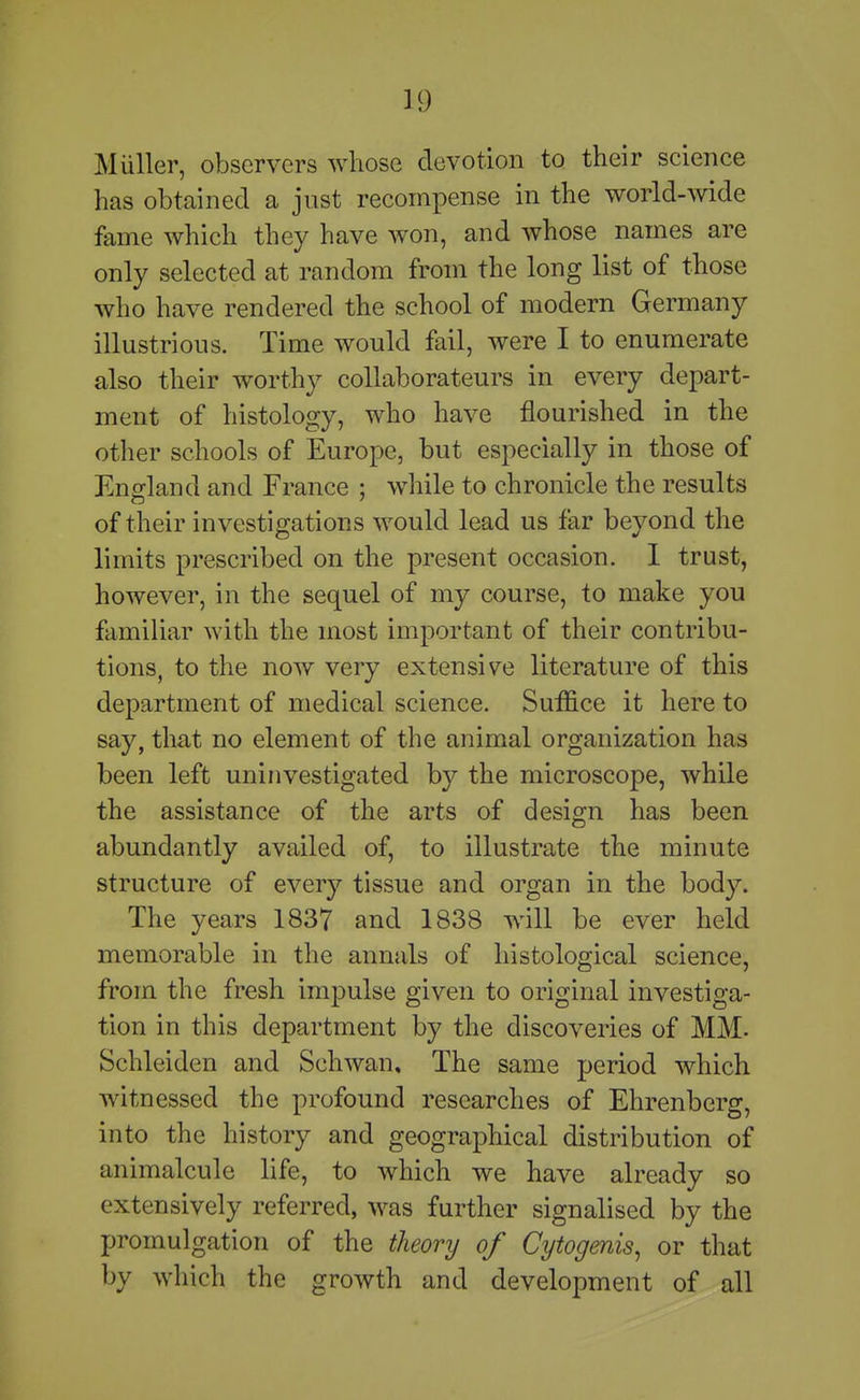 Miiller, observers whose devotion to their science has obtained a just recompense in the world-wide fame which they have won, and whose names are only selected at random from the long list of those who have rendered the school of modern Germany illustrious. Time would fail, were I to enumerate also their worthj'- collaborateurs in every depart- ment of histology, who have flourished in the otlier schools of Europe, but especially in those of England and France ; while to chronicle the results of their investigations would lead us far beyond the limits prescribed on the present occasion. 1 trust, however, in the sequel of my course, to make you familiar with the most important of their contribu- tions, to the now very extensive literature of this department of medical science. Suffice it here to say, that no element of the animal organization has been left uninvestigated by the microscope, while the assistance of the arts of design has been abundantly availed of, to illustrate the minute structure of every tissue and organ in the body. The years 1837 and 1838 will be ever held memorable in the annals of histological science, from the fresh impulse given to original investiga- tion in this department by the discoveries of MM. Schleiden and Schwan, The same period which witnessed the profound researches of Ehrenberg, into the history and geographical distribution of animalcule life, to which we have already so extensively referred, was further signalised by the promulgation of the theory of Cytogenis, or that by which the growth and development of all