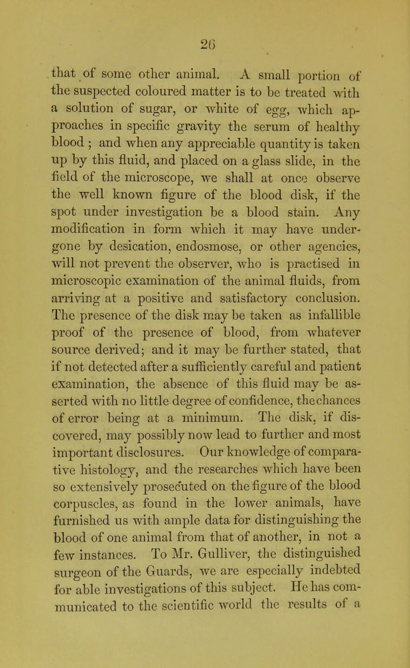 20 that of some other annual. A small portion of the suspected coloured matter is to be treated with a solution of sugar, or white of egg, which ap- proaches in specific gravity the serum of healthy blood ; and when any appreciable quantity is taken up by this fluid, and placed on a glass slide, in the field of the microscope, we shall at once observe the well known figure of the blood disk, if the spot under investigation be a blood stain. Any modification in form which it may have under- gone by desication, endosmose, or other agencies, will not prevent the observer, who is practised in microscopic examination of the animal fluids, from arriving at a positive and satisfactory conclusion. The presence of the disk may be taken as infallible proof of the presence of blood, from whatever source derived; and it may be further stated, that if not detected after a sufficiently careful and patient examination, the absence of this fluid may be as- serted with no little degree of confidence, the chances of error being at a minimum. The disk, if dis- covered, may possibly now lead to further and most important disclosures. Our knowledge of compara- tive histology, and the researches which have been so extensively prosecuted on the figure of the blood corpuscles, as found in the lower animals, have furnished us with ample data for distinguishing the blood of one animal from that of another, in not a few instances. To Mr. Gulliver, the distinguished surgeon of the Guards, we are especially indebted for able investigations of this subject. He has com- municated to the scientific world the results of a