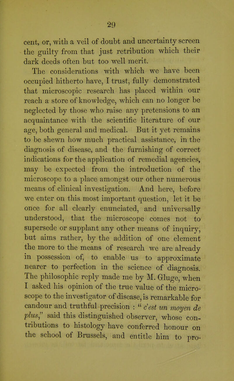 cent, or, with a veil of doubt and uncertainty screen the guilty from that just retribution which their dark deeds often but too well merit. The considerations with which we have been occupied hitherto have, I trust, fully demonstrated that microscopic research has placed within our reach a store of knowledge, which can no longer be neglected by those who raise any pretensions to an acquaintance with the scientific literature of our age, both general and medical. But it yet remains to be shewn how much practical assistance, in the diagnosis of disease, and the furnishing of correct indications for the application of remedial agencies, may be expected from the introduction of the microscope to a place amongst our other numerous means of clinical investigation. And here, before we enter on this most important question, let it be once for all clearly enunciated, and universally understood, that the microscope comes not to supersede or supplant any other means of inquiry, but aims rather, by the addition of one element the more to the means of research we are already in possession of, to enable us to approximate nearer to perfection in the science of diagnosis. The philosophic reply made me by M. Gluge, when I asked his opinion of the true value of the micro- scope to the investigator of disease, is remarkable for candour and truthful precision :  c'est un moym de plus said this distinguished observer, whose con- tributions to histology have conferred honour on the school of Brussels, and entitle him to pro-