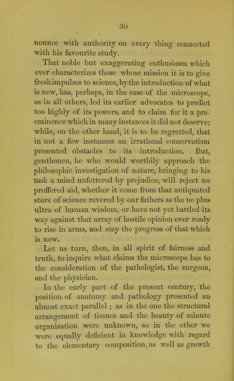 nounce with authority on every thing connected with his favourite study. That noble but exaggerating enthusiasm which ever characterizes those whose mission it is to give freshimpulses to science, by the introduction of what is new, has, perhaps, in the case of the microscope, as in all others, led its earlier advocates to predict too highly of its powers, and to claim for it a pre- eminence which in manv instances it did not deserve; while, on the other hand, it is to be regretted, that in not a few instances an irrational conservatism presented obstacles to its introduction. But, gentlemen, he who would worthily approach the philosophic investigation of nature, bringing to his task a mind unfettered by prejudice, will reject no proffered aid, whether it come from that antiquated store of science revered by our fathers as the ne plus ultra of human wisdom, or have not yet battled its way against that array of hostile opinion ever ready to rise in arms, and stay the progress of that which is new. Let us turn, then, in all spirit of fairness and truth, to inquire what claims the microscope has to the consideration of the pathologist, the surgeon, and the physician. In the early part of the present century, the position of anatomy and pathology presented an almost exact parallel; as in the one the structural arrangement of tissues and the beauty of minute organization were unknown, so in the other we were equally deficient in knowledge with regard to the elementary composition, as well as growth