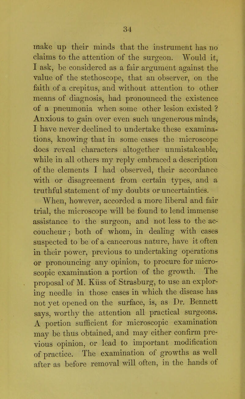 make up their minds that the instrument has no claims to the attention of the surgeon. Would it, I ask, be considered as a fair argument against the value of the stethoscope, that an observer, on the faith of a crepitus, and without attention to other means of diagnosis, had pronounced the existence of a pneumonia when some other lesion existed ? Anxious to gain over even such ungenerous minds, I have never declined to undertake these examina- tions, knowing that in some cases the microscope does reveal characters altogether unmistakeable, while in all others my reply embraced a description of the elements I. had observed, their accordance with or disagreement from certain types, and a truthful statement of my doubts or uncertainties. When, however, accorded a more liberal and fair trial, the microscope will be found to lend immense assistance to the surgeon, and not less to the ac- coucheur ; both of whom, in dealing with cases suspected to be of a cancerous nature, have it often in their power, previous to undertaking operations or pronouncing any opinion, to procure for micro- scopic examination a portion of the growth. The proposal of M. Kiiss of Strasburg, to use an explor- ing needle in those cases in which the disease has not yet opened on the surface, is, as Dr. Bennett says, worthy the attention all practical surgeons. A portion sufficient for microscopic examination may be thus obtained, and may either confirm pre- vious opinion, or lead to important modification of practice. The examination of growths as well after as before removal will often, in the hands of