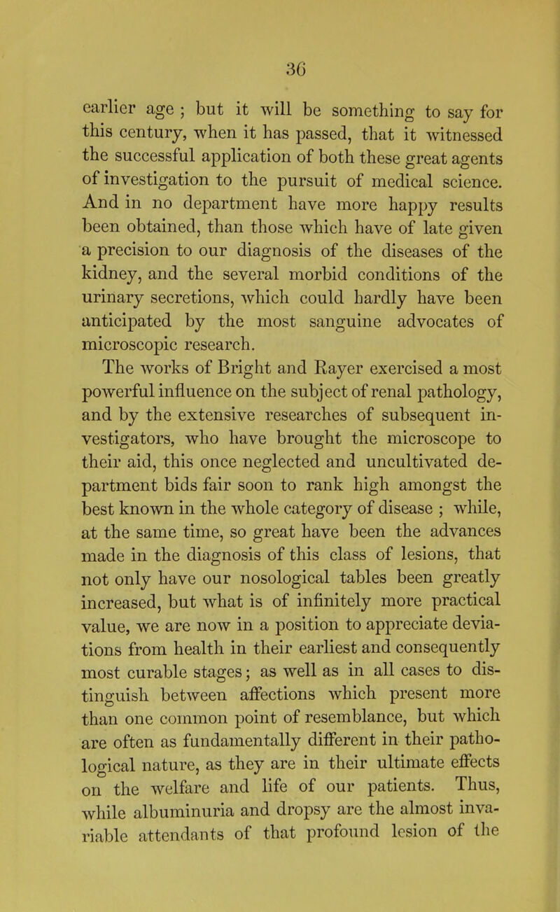 earlier age ; but it will be something to say for this century, when it has passed, that it witnessed the successful application of both these great agents of investigation to the pursuit of medical science. And in no department have more happy results been obtained, than those which have of late given a precision to our diagnosis of the diseases of the kidney, and the several morbid conditions of the urinary secretions, which could hardly have been anticipated by the most sanguine advocates of microscopic research. The works of Bright and Rayer exercised a most powerful influence on the subject of renal pathology, and by the extensive researches of subsequent in- vestigators, who have brought the microscope to their aid, this once neglected and uncultivated de- partment bids fair soon to rank high amongst the best known in the whole category of disease ; while, at the same time, so great have been the advances made in the diagnosis of this class of lesions, that not only have our nosological tables been greatly increased, but what is of infinitely more practical value, we are now in a position to appreciate devia- tions from health in their earliest and consequently most curable stages; as well as in all cases to dis- tinguish between affections which present more than one common point of resemblance, but which are often as fundamentally different in their patho- logical nature, as they are in their ultimate effects on the welfare and life of our patients. Thus, while albuminuria and dropsy are the almost inva- riable attendants of that profound lesion of the