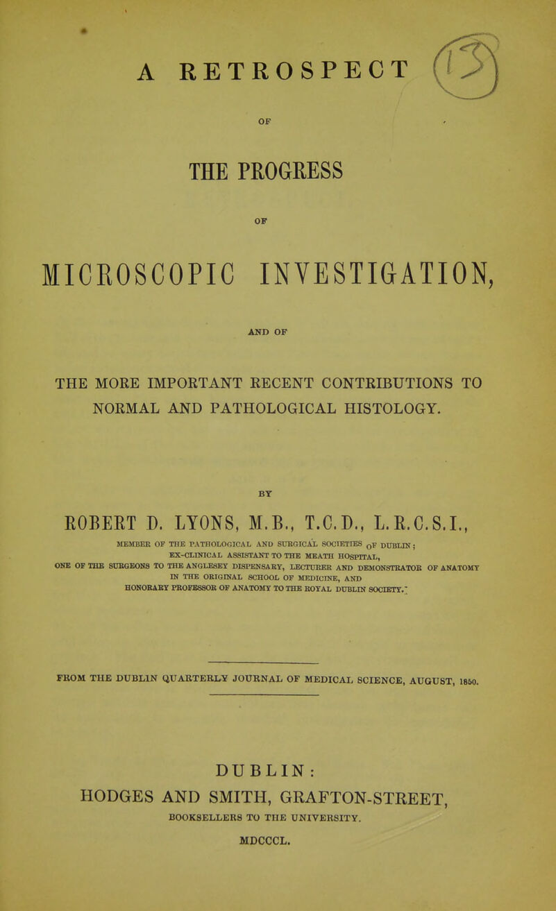 OF THE PROGRESS OF MICROSCOPIC INVESTIGATION AND OF THE MORE IMPORTANT RECENT CONTRIBUTIONS TO NORMAL AND PATHOLOGICAL HISTOLOGY. BT ROBERT D. LYONS, M.B., T.C.D., L.R.C.S.L, ÏIEMBEE OF THE PATHOLOGICAL AND STJRGIOAX SOCIETtES qP DUBLIN ; EX-CLINICAL ASSISTANT TO THE MEATH HOSPITAL, ONE OF THE SUEGEONS TO THB ANGLESEY DISPENSA EY, LECTDKER AND DEMON8TEATOB OF ANATOMY IN THE ORIGINAL SCHOOL OF MEDICINE, AND HONORABY PR0FB8S0K OF ANATOilY lO THE KOYAL DUBLIN SOdETY. FKOM TUE DUBLIN QXTARTERLY JOURNAL OF MEDICAIv SCIENCE, AUGUST, 1860. DUBLIN : HODGES AND SMITH, GRAFTON-STREET, BOOK8ELLER8 TO THE UNIVERSITY. MDCCCL.