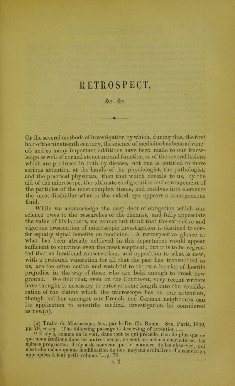 RETROSPECT, &C. &C. ♦ Orthe several methods of investigation by which, during this, thefirst half ofthe nineteenth century,tlie science of medicinehasbeenadvanc- ed, and so many important additions have been made to our know- ledge as well of normal structure and function, as of the several lésions which are produced in both by disease, not one is entitled to more serions attention at the hands of the physiologist, the pathologist, and the practical physician, than that which reveals to us, by the aid of the microscope, the ultimate configuration and arrangement of the particles of the most complex tissue, and résolves into éléments thie most dissimilar what to the naked eye appears a homogeneous fluid. While we acknowledge the deep debt of obligation which our science owes to the reseax'ches of the chemist, and fully appreciate the value of his labours, we cannot but think that the exteusive and vigorous prosecution of microscopic investigation is destined to con- fer equally signal benefits on medicine. A rétrospective glance at what has been already achieved in this department would appear suiïicient to convince even the most sceptical; but it is to be regret- ted that an irrational conservatism, and opposition to what is new, with a profound vénération for ail that the past has transmitted to us, are too often active and watcliful to throw a barrier of hostile préjudice in the way of those who are bold enough to break new ground. We find that, even on the Continent, very récent writers have thought it necessary to enter at some length into the considé- ration of the claims which the microscope has on our attention, though neither amongst our French nor German neighbours can its application to scientific médical investigation be considered as new (a). (a) Traité du Microscope, &c., par le Dr. Ch. Robin. 8vo, Paris, 1849 pp. 79, et seq. The following passage is deserving of attention : *' 11 n'y a, comme on le voit, dans tout ce qui précède, rien de plus que ce que nous étudions dans les autres corps, ce sont les mêmes charactères, les mêmes propriétés ; il n'y a de nouveau que le manière de les observer, qui n'est elle mémo, qu'une modification de nos moyens ordinaires d'observation appropiéea à leur petit volume.—p. 78.