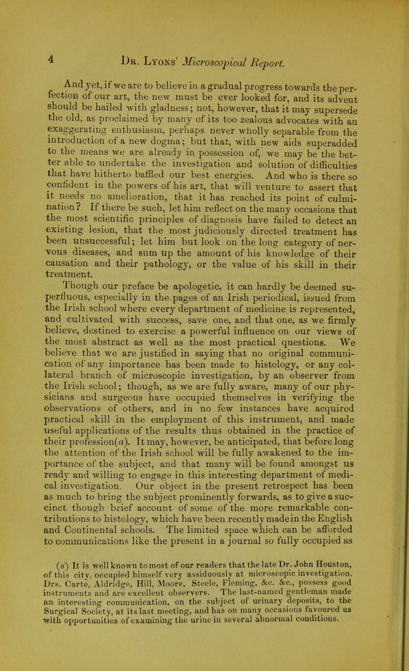 And y et, if we are to believe in a graduai progress towards the per- fection of our art, the new must be ever looked for, and its advent should be hailed with gladness; not, however, that it may supersede the old, as proclaimed by many of its too zealous advocates with an exaggerating euthusiasm, perhaps never whoUy separable from the introduction of a new dogma; but that, with new aids superadded to the nieans we are already in possession of, we may be the bet- ter able to undertake the investigation and solution of difficulties that have hitherto baffled our best énergies. And who is there so confident in the powers of his art, that will venture to assert that it needs no amélioration, that it has reached its point of culmi- nation? If there be such, let him reflect on the many occasions that the most scientific principles of diagnosis have failed to detect an existing lésion, that the most judiciously directed treatment has been unsuccessful; let him but look on the long category of ner- vous diseases, and sum up the amount of his knowledge of their causation and their pathology, or the value of his skill in their treatment. Thouffh our préface be apologetic, it can hardly be deemed su- perfluous, especially in the pages of an Irish periodical, issued from the Irish school where every departraent of medicine is represented, and cultivated with success, save one, and that one, as we firmly believe, destined to exercise a powerful influence on our views of the most abstract as well as the most practical questions. We believe that we are justified in saying that no original communi- cation of any importance has been made to histology, or any col- latéral branch of microscopic investigation, by an observer from the Irish school ; though, as we are fully aware, many of our phy- sicians and surgeons have occupied themselves in verifying the observations of others, and in no few instances have acquired practical skill in the employment of this instrument, and made useful applications of the results thus obtained in the practice of their profession(a). Itmay, however, be anticipated, that before long the attention of the Irish school will be fully awakened to the im- portance of the subject, and that many will be found amongst us ready and willing to engage in this interesting department of médi- cal investigation. Our object in the présent retrospect has been as much to bring the subject prominently forwards, as to give a suc- cinct though brief account of some of the more remarkable con- tributions to histology, which have been recently madein the English and Continental schools. The limited space which can be afForded to communications like the présent in a journal so fully occupied as (a) It is well known to most of our readers that the late Dr. John Houston, of this city, occupied himself vcry assiduously at microscopic investigation. Drs. Carte, Aldridge, Hiil, Moore, Steelc, Fleming, &c. &c., possess good instruments and are excellent observers. The last-namcd gentleman made an interesting communication, on the subject of urinary deposits, to the Surgical Society, at its last meeting, and has on many occasions fayourcd us with opportuuitios of cxamlning the urine in several abnormal conditions.